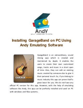 Installing GarageBand on PC Using
Andy Emulating Software
GarageBand is an extraordinary, sound
mixing app which is created and
maintained by Apple. It enables the
users to create their own customized
songs, tracks and music in a short span
of time. Also, they can edit an existing
music created by someone else to give it
their personal touch. So, if you belong to
music industry this app can prove itself a
great boon for you. We do not have any
official PC version for this app. However, with the help of emulating
software like Andy, the app can be perfectly installed and used on PC
with windows and Mac systems.
 
