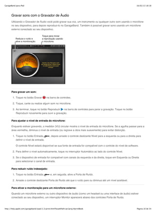 GarageBand para iPad                                                                                                          16/02/13 18:18




       Gravar sons com o Gravador de Áudio
       Utilizando o Gravador de Áudio você pode gravar sua voz, um instrumento ou qualquer outro som usando o microfone
       no seu dispositivo, para depois reproduzi-lo no GarageBand. Também é possível gravar sons usando um microfone
       externo conectado ao seu dispositivo.




       Para gravar um som:

        1. Toque no botão Gravar            na barra de controles.

        2. Toque, cante ou realize algum som no microfone.

        3. Ao terminar, toque no botão Reproduzir  na barra de controles para parar a gravação. Toque no botão
           Reproduzir novamente para ouvir a gravação.


       Para ajustar o nível de entrada do microfone:

       Enquanto estiver gravando, o medidor (VU) circular mostra o nível de entrada do microfone. Se a agulha passar para a
       área vermelha, diminua o nível de entrada (ou regrave a obra mais suavemente) para evitar distorção.

        1. Toque no botão Entrada              , depois arraste o controle deslizante Nível para a esquerda ou para a direita para
           definir o nível de entrada.

           O controle Nível estará disponível se sua fonte de entrada for compatível com o controle do nível de software.

        2. Para definir o nível automaticamente, toque no interruptor Automático ao lado do controle Nível.

        3. Se o dispositivo de entrada for compatível com canais da esquerda e da direita, toque em Esquerda ou Direita
           para selecionar o canal de entrada.

       Para reduzir ruído indesejado:

        1. Toque no botão Entrada               e, em seguida, ative a Porta de Ruído.

        2. Arraste o controle deslizante Porta de Ruído até que o ruído pare ou diminua até um nível aceitável.


       Para ativar a monitoração para um microfone externo:

       Quando um microfone externo ou outro dispositivo de áudio (como um headset ou uma interface de áudio) estiver
       conectado ao seu dispositivo, um interruptor Monitor aparecerá abaixo dos controles Porta de Ruído.



http://help.apple.com/garageband/ipad/1.3/print.html?localePath=pt.lproj/#printBook                                           Página 10 de 54
 