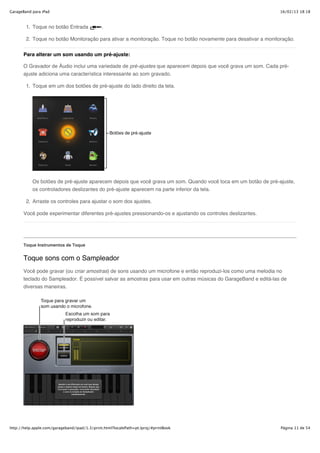 GarageBand para iPad                                                                                             16/02/13 18:18



        1. Toque no botão Entrada              .

        2. Toque no botão Monitoração para ativar a monitoração. Toque no botão novamente para desativar a monitoração.


       Para alterar um som usando um pré-ajuste:

       O Gravador de Áudio inclui uma variedade de pré-ajustes que aparecem depois que você grava um som. Cada pré-
       ajuste adiciona uma característica interessante ao som gravado.

        1. Toque em um dos botões de pré-ajuste do lado direito da tela.




           Os botões de pré-ajuste aparecem depois que você grava um som. Quando você toca em um botão de pré-ajuste,
           os controladores deslizantes do pré-ajuste aparecem na parte inferior da tela.

        2. Arraste os controles para ajustar o som dos ajustes.

       Você pode experimentar diferentes pré-ajustes pressionando-os e ajustando os controles deslizantes.




       Toque Instrumentos de Toque


       Toque sons com o Sampleador
       Você pode gravar (ou criar amostras) de sons usando um microfone e então reproduzi-los como uma melodia no
       teclado do Sampleador. É possível salvar as amostras para usar em outras músicas do GarageBand e editá-las de
       diversas maneiras.




http://help.apple.com/garageband/ipad/1.3/print.html?localePath=pt.lproj/#printBook                              Página 11 de 54
 