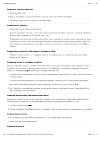 GarageBand para iPad                                                                                                   16/02/13 18:18



       Para gravar uma amostra de som:

        1. Toque no botão Início.

        2. Toque, cante ou faça um som no microfone embutido ou em um microfone conectado.

        3. Ao terminar, toque no botão Parar para parar a gravação.


       Para reproduzir a amostra:

           Toque nas notas do teclado do Sampleador.

           O som é reproduzido mais alto ou mais baixo conforme você toca mais alto ou mais baixo no teclado. Você pode
           tocar em várias teclas para criar “acordes” com o som.

           O Sampleador também inclui controles que permitem alterar o intervalo do teclado, manter notas, alterar o leiaute
           e tamanho do teclado, curvar notas e adicionar modulação, ajustar sensibilidade ao toque, arpegiar acordes ou
           tocar utilizando uma escala determinada. Esses controles são os mesmos controles do Instrumento de Toque
           Teclado.


       Para escolher uma amostra diferente para reproduzir ou editar:

           Toque em Minhas Amostras e, em seguida, toque no nome do som que você deseja reproduzir, ou em Esta
           Música ou em Biblioteca.


       Para ajustar o nível de entrada do microfone:

       Quando você realiza um som, o medidor de Nível de Entrada mostra que o Sampleador está recebendo um sinal de
       entrada do seu microfone. Se seu dispositivo de áudio for compatível com o controle ou monitoração do nível de
       software, o botão Entrada             estará disponível na janela Sampleador.

        1. Toque no botão Entrada, depois arraste o controle deslizante Nível para a esquerda ou para a direita para definir o
           nível de entrada.

           O controle Nível estará disponível se sua fonte de entrada for compatível com o controle do nível de software.

        2. Para definir o nível automaticamente, toque no interruptor Automático ao lado do controle Nível.

        3. Se o dispositivo de entrada for compatível com canais da esquerda e da direita, toque em Esquerda ou Direita
           para selecionar o canal de entrada.


       Para ativar a monitoração para um microfone externo:

       Quando um microfone externo ou outro dispositivo de áudio (como um headset ou uma interface de áudio) estiver
       conectado ao seu dispositivo, um interruptor Monitor aparecerá abaixo dos controles Porta de Ruído.

        1. Toque no botão Entrada              .

        2. Toque no botão Monitoração para ativar a monitoração. Toque no botão novamente para desativar a monitoração.


       Para renomear a amostra:

        1. Na Biblioteca, toque na amostra para selecioná-la e, em seguida, toque em Renomear.

        2. Digite um novo nome e toque em OK.

       Para editar a amostra:



http://help.apple.com/garageband/ipad/1.3/print.html?localePath=pt.lproj/#printBook                                    Página 12 de 54
 