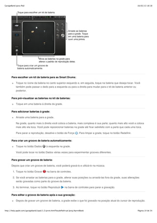 GarageBand para iPad                                                                                                           16/02/13 18:18




       Para escolher um kit de bateria para as Smart Drums:

           Toque no ícone da bateria no canto superior esquerdo e, em seguida, toque na bateria que deseja tocar. Você
           também pode passar o dedo para a esquerda ou para a direita para mudar para o kit de bateria anterior ou
           posterior.


       Para pré-visualizar as baterias no kit de baterias:

           Toque em uma bateria à direita da grade.


       Para adicionar baterias à grade:

           Arraste uma bateria para a grade.

           Na grade, quanto mais à direita você coloca a bateria, mais complexa é sua parte; quanto mais alto você a coloca
           mais alto ela toca. Você pode reposicionar baterias na grade até ficar satisfeito com a parte que cada uma toca.

           Para parar a reprodução, desative o botão de Força               . Para limpar a grade, toque no botão Redefinir.


       Para criar um groove de bateria automaticamente:

           Toque no botão Dados            à esquerda na grade.

           Você pode tocar no botão Dados várias vezes para experimentar grooves diferentes.

       Para gravar um groove de bateria:

       Depois que criar um groove de bateria, você poderá gravá-lo e utilizá-lo na música.

        1. Toque no botão Gravar            na barra de controles.

        2. Se você arrastar as baterias para a grade, alterar suas posições ou arrastá-las fora da grade, suas alterações
           serão gravadas como parte do groove da bateria.

        3. Ao terminar, toque no botão Reproduzir             na barra de controles para parar a gravação.

       Para editar o groove da bateria após a sua gravação:

           Depois de gravar um groove de bateria, a grade exibe o que foi gravado na posição atual do cursor de reprodução.


http://help.apple.com/garageband/ipad/1.3/print.html?localePath=pt.lproj/#printBook                                            Página 14 de 54
 