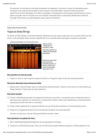 GarageBand para iPad                                                                                                16/02/13 18:18



           Por exemplo, se você gravou uma caixa começando no compasso 5, ao mover o cursor de reprodução para o
           compasso 5 (ou superior) será exibida a caixa na grade. Você pode editar o groove de bateria gravado e
           experimentar as suas alterações, sem alterar a gravação. A reprodução se inicia quando você adiciona ou move a
           bateria na grade, assim você pode ouvir suas edições. Você pode parar a reprodução desativando o botão de
           Força . Para manter as suas alterações, grave o groove novamente.




       Toque Instrumentos de Toque


       Toque as Smart Strings
       Ao utilizar as Smart Strings, você pode selecionar diferentes sons de corda e pode tocar uma ou várias cordas de uma
       só vez. Você pode tocar notas, acordes e padrões de ritmo e também pode tocar legato, arqueado ou pizzicato.




       Para escolher um som de corda:

           Toque no nome no canto superior esquerdo da tela e, em seguida, toque no som que deseja reproduzir.


       Para tocar diferentes instrumentos de corda:

           Quando abrir o Smart Strings, todos os instrumentos estarão ativados. Toque no instrumento ou instrumentos que
           deseja desativar. Toque outra vez para reativá-los.

       Para tocar acordes:

           Toque e mantenha pressionado um segmento da barra de um acorde e, em seguida, passe o dedo para cima ou
           para baixo para reproduzir um acorde com o arqueamento. Passar o dedo mais rapidamente ou mais lentamente,
           reproduzirá o acorde mais alto ou mais baixo.

           Passe o dedo rapidamente no segmento da barra de um acorde para reproduzir um acorde staccato (arco).

           Toque em um segmento da barra de um acorde para reproduzir um acorde pizzicato.

           Ao tocar um pizzicato, o acorde será reproduzido ao levantar o dedo.


       Para reproduzir um padrão de ritmo:

        1. Gire o botão Reprodução Automática até uma das posições numeradas.

        2. Toque em um intervalo de acorde. Tocar em um intervalo de acorde diferente reproduz o mesmo padrão com as



http://help.apple.com/garageband/ipad/1.3/print.html?localePath=pt.lproj/#printBook                                 Página 15 de 54
 