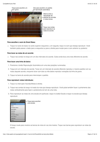GarageBand para iPad                                                                                                  16/02/13 18:18




       Para escolher o som do Smart Bass:

           Toque no ícone do baixo no canto superior esquerdo e, em seguida, toque no som que deseja reproduzir. Você
           também pode passar o dedo para a esquerda ou para a direita para mudar para o som anterior ou posterior.


       Para tocar as notas de um acorde:

           Toque nas cordas no braço em um dos intervalos do acorde. Cada corda toca uma nota diferente do acorde.

       Para tocar uma linha de baixo:

        1. Posicione o botão Reprodução Automática em uma das posições numeradas.

        2. Toque em um intervalo de acorde. Tocar em um intervalo de acorde diferente reproduz o mesmo padrão com as
           notas daquele acorde, enquanto tocar com dois ou três dedos reproduz variações da linha de grave.

        3. Toque na barra do acorde para interromper o padrão.


       Para reproduzir notas individuais:

        1. Toque no interruptor Acordes/Notas à direita.

        2. Toque nas cordas do braço no trasto da nota que deseja reproduzir. Você pode também fazer o portamento das
           notas verticalmente para fazer o portamento do tom de uma nota.

        3. Para reproduzir as notas de uma escala em particular, toque no botão Escala e toque na escala que deseja
           reproduzir.




           O braço muda para mostrar as barras da nota em vez dos trastos. Toque nas barras para reproduzir as notas da
           escala.


http://help.apple.com/garageband/ipad/1.3/print.html?localePath=pt.lproj/#printBook                                   Página 17 de 54
 