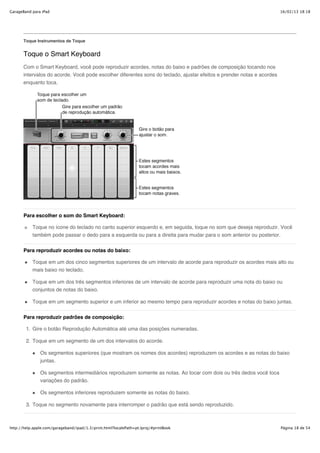 GarageBand para iPad                                                                                                    16/02/13 18:18




       Toque Instrumentos de Toque


       Toque o Smart Keyboard
       Com o Smart Keyboard, você pode reproduzir acordes, notas do baixo e padrões de composição tocando nos
       intervalos do acorde. Você pode escolher diferentes sons do teclado, ajustar efeitos e prender notas e acordes
       enquanto toca.




       Para escolher o som do Smart Keyboard:

           Toque no ícone do teclado no canto superior esquerdo e, em seguida, toque no som que deseja reproduzir. Você
           também pode passar o dedo para a esquerda ou para a direita para mudar para o som anterior ou posterior.


       Para reproduzir acordes ou notas do baixo:

           Toque em um dos cinco segmentos superiores de um intervalo de acorde para reproduzir os acordes mais alto ou
           mais baixo no teclado.

           Toque em um dos três segmentos inferiores de um intervalo de acorde para reproduzir uma nota do baixo ou
           conjuntos de notas do baixo.

           Toque em um segmento superior e um inferior ao mesmo tempo para reproduzir acordes e notas do baixo juntas.


       Para reproduzir padrões de composição:

        1. Gire o botão Reprodução Automática até uma das posições numeradas.

        2. Toque em um segmento de um dos intervalos do acorde.

               Os segmentos superiores (que mostram os nomes dos acordes) reproduzem os acordes e as notas do baixo
               juntas.

               Os segmentos intermediários reproduzem somente as notas. Ao tocar com dois ou três dedos você toca
               variações do padrão.

               Os segmentos inferiores reproduzem somente as notas do baixo.

        3. Toque no segmento novamente para interromper o padrão que está sendo reproduzido.



http://help.apple.com/garageband/ipad/1.3/print.html?localePath=pt.lproj/#printBook                                     Página 18 de 54
 