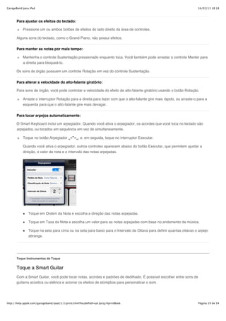 GarageBand para iPad                                                                                                     16/02/13 18:18



       Para ajustar os efeitos do teclado:

           Pressione um ou ambos botões de efeitos do lado direito da área de controles.

       Alguns sons do teclado, como o Grand Piano, não possui efeitos.

       Para manter as notas por mais tempo:

           Mantenha o controle Sustentação pressionado enquanto toca. Você também pode arrastar o controle Manter para
           a direita para bloqueá-lo.

       Os sons de órgão possuem um controle Rotação em vez do controle Sustentação.


       Para alterar a velocidade do alto-falante giratório:

       Para sons de órgão, você pode controlar a velocidade do efeito de alto-falante giratório usando o botão Rotação.

           Arraste o interruptor Rotação para a direita para fazer com que o alto-falante gire mais rápido, ou arraste-o para a
           esquerda para que o alto-falante gire mais devagar.

       Para tocar arpejos automaticamente:

       O Smart Keyboard inclui um arpegiador. Quando você ativa o arpegiador, os acordes que você toca no teclado são
       arpejados, ou tocados em sequência em vez de simultaneamente.

           Toque no botão Arpegiador                , e, em seguida, toque no interruptor Executar.

           Quando você ativa o arpegiador, outros controles aparecem abaixo do botão Executar, que permitem ajustar a
           direção, o valor da nota e o intervalo das notas arpejadas.




               Toque em Ordem da Nota e escolha a direção das notas arpejadas.

               Toque em Taxa da Nota e escolha um valor para as notas arpejadas com base no andamento da música.

               Toque na seta para cima ou na seta para baixo para o Intervalo de Oitava para definir quantas oitavas o arpejo
               abrange.




       Toque Instrumentos de Toque


       Toque a Smart Guitar
       Com a Smart Guitar, você pode tocar notas, acordes e padrões de dedilhado. É possível escolher entre sons de
       guitarra acústica ou elétrica e acionar os efeitos de stompbox para personalizar o som.




http://help.apple.com/garageband/ipad/1.3/print.html?localePath=pt.lproj/#printBook                                      Página 19 de 54
 