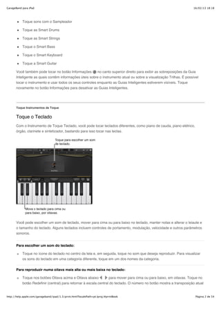 GarageBand para iPad                                                                                                  16/02/13 18:18




           Toque sons com o Sampleador

           Toque as Smart Drums

           Toque as Smart Strings

           Toque o Smart Bass

           Toque o Smart Keyboard

           Toque a Smart Guitar

       Você também pode tocar no botão Informações        no canto superior direito para exibir as sobreposições da Guia
       Inteligente as quais contêm informações úteis sobre o instrumento atual ou sobre a visualização Trilhas. É possível
       tocar o instrumento e usar todos os seus controles enquanto as Guias Inteligentes estiverem visíveis. Toque
       novamente no botão Informações para desativar as Guias Inteligentes.




       Toque Instrumentos de Toque


       Toque o Teclado
       Com o Instrumento de Toque Teclado, você pode tocar teclados diferentes, como piano de cauda, piano elétrico,
       órgão, clarinete e sintetizador, bastando para isso tocar nas teclas.




       Você pode escolher um som de teclado, mover para cima ou para baixo no teclado, manter notas e alterar o leiaute e
       o tamanho do teclado. Alguns teclados incluem controles de portamento, modulação, velocidade e outros parâmetros
       sonoros.


       Para escolher um som do teclado:

           Toque no ícone do teclado no centro da tela e, em seguida, toque no som que deseja reproduzir. Para visualizar
           os sons do teclado em uma categoria diferente, toque em um dos nomes da categoria.

       Para reproduzir numa oitava mais alta ou mais baixa no teclado:

           Toque nos botões Oitava acima e Oitava abaixo           para mover para cima ou para baixo, em oitavas. Toque no
           botão Redefinir (central) para retornar à escala central do teclado. O número no botão mostra a transposição atual


http://help.apple.com/garageband/ipad/1.3/print.html?localePath=pt.lproj/#printBook                                     Página 2 de 54
 