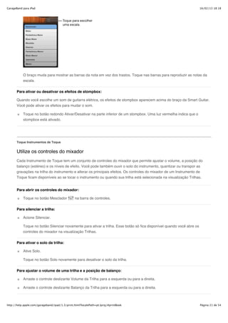 GarageBand para iPad                                                                                                    16/02/13 18:18




           O braço muda para mostrar as barras da nota em vez dos trastos. Toque nas barras para reproduzir as notas da
           escala.


       Para ativar ou desativar os efeitos de stompbox:

       Quando você escolhe um som de guitarra elétrica, os efeitos de stompbox aparecem acima do braço da Smart Guitar.
       Você pode ativar os efeitos para mudar o som.

           Toque no botão redondo Ativar/Desativar na parte inferior de um stompbox. Uma luz vermelha indica que o
           stompbox está ativado.




       Toque Instrumentos de Toque


       Utilize os controles do mixador
       Cada Instrumento de Toque tem um conjunto de controles do mixador que permite ajustar o volume, a posição do
       balanço (estéreo) e os níveis de efeito. Você pode também ouvir o solo do instrumento, quantizar ou transpor as
       gravações na trilha do instrumento e alterar os principais efeitos. Os controles do mixador de um Instrumento de
       Toque ficam disponíveis ao se tocar o instrumento ou quando sua trilha está selecionada na visualização Trilhas.


       Para abrir os controles do mixador:

           Toque no botão Mesclador              na barra de controles.

       Para silenciar a trilha:

           Acione Silenciar.

           Toque no botão Silenciar novamente para ativar a trilha. Esse botão só fica disponível quando você abre os
           controles do mixador na visualização Trilhas.


       Para ativar o solo da trilha:

           Ative Solo.

           Toque no botão Solo novamente para desativar o solo da trilha.

       Para ajustar o volume de uma trilha e a posição de balanço:

           Arraste o controle deslizante Volume da Trilha para a esquerda ou para a direita.

           Arraste o controle deslizante Balanço da Trilha para a esquerda ou para a direita.



http://help.apple.com/garageband/ipad/1.3/print.html?localePath=pt.lproj/#printBook                                     Página 21 de 54
 