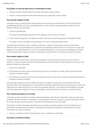 GarageBand para iPad                                                                                                16/02/13 18:18



       Para ajustar os níveis de efeito de eco e reverberação da trilha:

           Arraste o controle deslizante Nível de Eco para a esquerda ou para a direita.

           Arraste o controle deslizante Nível de Reverberação para a esquerda ou para a direita.


       Para quantizar regiões na trilha:

       Você pode corrigir o ajuste de tempo das gravações de uma trilha para um determinado valor da nota (chamado
       quantificação). Quando você ativa a quantização para uma trilha, todas as novas gravações ou loops que você
       adicionar também são quantizados.

        1. Toque em Quantificação.

           Os valores de quantificação aparecem em três categorias: Direto, Tercina e Suingue

        2. Toque uma das categorias e, em seguida, escolha o valor da nota que deseja quantizar nas regiões na trilha.

           Por padrão, as trilhas de Bateria são quantizadas a um valor da nota semicolcheia direta.

       A quantificação é aplicada a todas as regiões da trilha para a seção da música atual, mas você pode escolher
       diferentes valores de quantificação para a mesma trilha em diferentes seções da trilha. Se você mover ou copiar uma
       região para uma seção diferente com um valor de quantização diferente, o valor aparece como Múltiplas. Para obter
       mais informações sobre seções da música e quantização, consulte Estenda uma música com seções de música.


       Para transpor regiões na trilha:

       Você pode alterar a altura tonal (ou transpor) as gravações ou loops de uma trilha para cima ou para baixo em
       semitons ou oitavas. Quando você ativa a transposição para uma trilha, todas as novas gravações ou loops que você
       adicionar também são transpostos.

        1. Toque em Transposição

        2. Para transpor em oitavas, toque na seta Oitavas para cima ou para baixo, ou passe o dedo verticalmente para
           transpor em oitavas múltiplos.

        3. Para transpor por semitons, toque na seta Semitons para cima ou para baixo, ou passe o dedo verticalmente para
           transpor por semitons múltiplos.

       A transposição é aplicada a todas as regiões da trilha para a seção da música atual, mas você pode selecionar
       diferentes valores de transposição para a mesma trilha em diferentes seções da música. Se você mover ou copiar uma
       região para uma seção diferente com um valor de transposição diferente, o valor aparece como Múltiplas. Para obter
       mais informações sobre seções da música e transposição, consulte Estenda uma música com seções de música.

       Para combinar gravações em uma trilha:

       Você pode combinar gravações de Teclado, Bateria, Sampleador, Smart Guitar e Smart Bass, para criar obras mais
       complexas. Quando você ativa a combinação, você pode gravar uma parte e, quando o cursor de reprodução retornar
       ao começo da seção, gravar outra parte. As partes são combinadas em uma única região.

       O interruptor Combinar Gravações está disponível nos controles do mixador quando uma trilha compatível com a
       combinação for selecionada. Por padrão, a combinação está ativada para a Bateria e desativada para os outros
       Instrumentos de Toque compatíveis.

           Toque no interruptor Combinar Gravações para ativar ou desativar a combinação.


       Para alterar os efeitos principais:


http://help.apple.com/garageband/ipad/1.3/print.html?localePath=pt.lproj/#printBook                                  Página 22 de 54
 