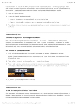 GarageBand para iPad                                                                                                     16/02/13 18:18



       Cada música tem um conjunto de efeitos principais, incluindo eco principal (atraso) e reverberação principal. Você
       pode escolher os efeitos principais da música e então usar os controles deslizantes de Nível de Eco e Reverberação
       para controlar a quantidade de efeitos principais que será adicionada a cada instrumento na música.

        1. Toque em Efeitos Principais.

        2. Proceda de uma das seguintes maneiras:

               Toque em Eco e escolha um novo pré-ajuste de eco principal na lista.

               Toque em Reverberação e escolha um novo pré-ajuste de reverberação principal na lista.

        3. Para voltar os efeitos principais aos seus ajustes originais, toque em um ou os dois efeitos e, em seguida, toque
           em Padrão.




       Toque Instrumentos de Toque


       Adicione seus próprios acordes personalizados
       Você pode adicionar seus próprios acordes personalizados a uma música e usá-los juntamente com os acordes
       existentes para os Instrumentos de Toque Smart Guitar, Smart Keyboard, Smart Strings e Smart Bass. Os acordes
       personalizados podem incluir extensões (notas adicionadas) e notas graves alternadas. Quando adicionar um acorde
       personalizado, este estará disponível para todos os quatro instrumentos Smart da música atual.


       Para adicionar um acorde personalizado:

        1. Toque no botão Ajustes da Música              na barra de controles e, em seguida, toque em Editar Acordes.

           A opção Editar Acordes está disponível para os Instrumentos de Toque: Smart Guitar, Smart Keyboard, Smart
           Strings e Smart Bass.

        2. Toque na barra de acorde que deseja utilizar para o acorde personalizado.

        3. Passe o dedo nas rodas de Acorde para definir a raiz do acorde e a qualidade do acorde e para adicionar uma
           extensão (nota adicionada). Passe o dedo na roda Grave caso queira adicionar uma nota grave alternativa.




        4. Ao finalizar, toque em OK para retornar à música.




       Toque Instrumentos de Toque


       Ajuste a orientação dos botões de controle
       Você pode definir se os botões de controle do Instrumento de Toque devem responder somente a gestos lineares ou
       também a gestos circulares. Por padrão, a orientação está definida como Automático, o que permite que o botão de
       controle respondam tanto a gestos lineares como a circulares.



http://help.apple.com/garageband/ipad/1.3/print.html?localePath=pt.lproj/#printBook                                      Página 23 de 54
 