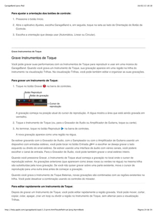 GarageBand para iPad                                                                                                    16/02/13 18:18



       Para ajustar a orientação dos botões de controle:

        1. Pressione o botão Início.

        2. Abra o aplicativo Ajustes, escolha GarageBand e, em seguida, toque na seta ao lado de Orientação do Botão de
           Controle.

        3. Escolha a orientação que deseja usar (Automática, Linear ou Circular).




       Grave Instrumentos de Toque


       Grave Instrumentos de Toque
       Você pode gravar suas performances com os Instrumentos de Toque para reproduzir e usar em uma música do
       GarageBand. Quando você grava um Instrumento de Toque, sua gravação aparece em uma região na trilha do
       instrumento na visualização Trilhas. Na visualização Trilhas, você pode também editar e organizar as suas gravações.


       Para gravar um Instrumento de Toque:

        1. Toque no botão Gravar            na barra de controles.




           A gravação começa na posição atual do cursor de reprodução. A régua mostra a área que está sendo gravada em
           vermelho.

        2. Toque o Instrumento de Toque (ou, para o Gravador de Áudio ou Amplificador de Guitarra, toque ou cante).

        3. Ao terminar, toque no botão Reproduzir             na barra de controles.

           A nova gravação aparece como uma região na régua.

       Se estiver gravando com o Gravador de Áudio, com o Sampleador ou com o Amplificador de Guitarra usando um
       dispositivo com entradas estéreo, você pode tocar no botão Entrada  e escolher se deseja gravar o lado
       esquerdo ou direito do sinal estéreo. Se estiver usando uma interface de áudio com vários canais, você poderá
       escolher o canal de entrada. Para o Gravador de Áudio, você pode também gravar o sinal estéreo inteiro.

       Quando você pressiona Gravar, o Instrumento de Toque atual começa a gravação no local onde o cursor de
       reprodução estiver. As gravações anteriores (que aparecem como áreas roxas ou verdes na régua) na mesma trilha
       são substituídas pela nova gravação. Se você não quiser gravar sobre uma parte existente, mova o cursor de
       reprodução para uma outra área antes de começar a gravação.

       Quando você grava o Instrumento de Toque Baterias, novas gravações são combinadas com as regiões existentes na
       trilha. Você pode desativar a combinação usando os controles do mixador.


       Para editar rapidamente um Instrumento de Toque:

       Depois de gravar um Instrumento de Toque, você pode editar rapidamente a região gravada. Você pode mover, cortar,
       copiar, colar, apagar, criar um loop ou dividir a região no Instrumento de Toque, sem alternar para a visualização
       Trilhas.


http://help.apple.com/garageband/ipad/1.3/print.html?localePath=pt.lproj/#printBook                                     Página 24 de 54
 