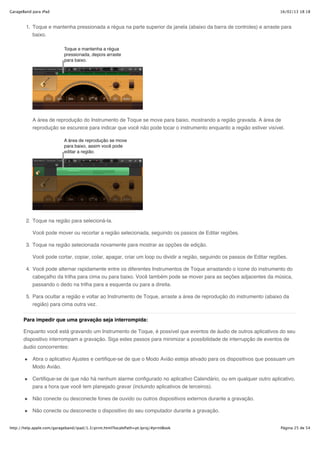 GarageBand para iPad                                                                                                    16/02/13 18:18



        1. Toque e mantenha pressionada a régua na parte superior da janela (abaixo da barra de controles) e arraste para
           baixo.




           A área de reprodução do Instrumento de Toque se move para baixo, mostrando a região gravada. A área de
           reprodução se escurece para indicar que você não pode tocar o instrumento enquanto a região estiver visível.




        2. Toque na região para selecioná-la.

           Você pode mover ou recortar a região selecionada, seguindo os passos de Editar regiões.

        3. Toque na região selecionada novamente para mostrar as opções de edição.

           Você pode cortar, copiar, colar, apagar, criar um loop ou dividir a região, seguindo os passos de Editar regiões.

        4. Você pode alternar rapidamente entre os diferentes Instrumentos de Toque arrastando o ícone do instrumento do
           cabeçalho da trilha para cima ou para baixo. Você também pode se mover para as seções adjacentes da música,
           passando o dedo na trilha para a esquerda ou para a direita.

        5. Para ocultar a região e voltar ao Instrumento de Toque, arraste a área de reprodução do instrumento (abaixo da
           região) para cima outra vez.

       Para impedir que uma gravação seja interrompida:

       Enquanto você está gravando um Instrumento de Toque, é possível que eventos de áudio de outros aplicativos do seu
       dispositivo interrompam a gravação. Siga estes passos para minimizar a possibilidade de interrupção de eventos de
       áudio concorrentes:

           Abra o aplicativo Ajustes e certifique-se de que o Modo Avião esteja ativado para os dispositivos que possuam um
           Modo Avião.

           Certifique-se de que não há nenhum alarme configurado no aplicativo Calendário, ou em qualquer outro aplicativo,
           para a hora que você tem planejado gravar (incluindo aplicativos de terceiros).

           Não conecte ou desconecte fones de ouvido ou outros dispositivos externos durante a gravação.

           Não conecte ou desconecte o dispositivo do seu computador durante a gravação.


http://help.apple.com/garageband/ipad/1.3/print.html?localePath=pt.lproj/#printBook                                      Página 25 de 54
 
