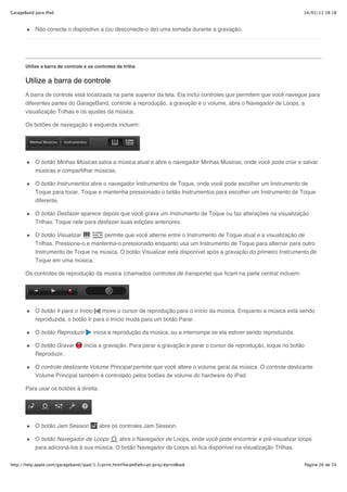 GarageBand para iPad                                                                                                      16/02/13 18:18



           Não conecte o dispositivo a (ou desconecte-o de) uma tomada durante a gravação.




       Utilize a barra de controle e os controles de trilha


       Utilize a barra de controle
       A barra de controle está localizada na parte superior da tela. Ela inclui controles que permitem que você navegue para
       diferentes partes do GarageBand, controle a reprodução, a gravação e o volume, abra o Navegador de Loops, a
       visualização Trilhas e os ajustes da música.

       Os botões de navegação à esquerda incluem:




           O botão Minhas Músicas salva a música atual e abre o navegador Minhas Músicas, onde você pode criar e salvar
           músicas e compartilhar músicas.

           O botão Instrumentos abre o navegador Instrumentos de Toque, onde você pode escolher um Instrumento de
           Toque para tocar. Toque e mantenha pressionado o botão Instrumentos para escolher um Instrumento de Toque
           diferente.

           O botão Desfazer aparece depois que você grava um Instrumento de Toque ou faz alterações na visualização
           Trilhas. Toque nele para desfazer suas edições anteriores.

           O botão Visualizar         permite que você alterne entre o Instrumento de Toque atual e a visualização de
           Trilhas. Pressione-o e mantenha-o pressionado enquanto usa um Instrumento de Toque para alternar para outro
           Instrumento de Toque na música. O botão Visualizar está disponível após a gravação do primeiro Instrumento de
           Toque em uma música.

       Os controles de reprodução da música (chamados controles de transporte) que ficam na parte central incluem:




           O botão Ir para o Início        move o cursor de reprodução para o início da música. Enquanto a música está sendo
           reproduzida, o botão Ir para o Início muda para um botão Parar.

           O botão Reproduzir          inicia a reprodução da música, ou a interrompe se ela estiver sendo reproduzida.

           O botão Gravar         inicia a gravação. Para parar a gravação e parar o cursor de reprodução, toque no botão
           Reproduzir.

           O controle deslizante Volume Principal permite que você altere o volume geral da música. O controle deslizante
           Volume Principal também é controlado pelos botões de volume do hardware do iPad.

       Para usar os botões à direita:




           O botão Jam Session            abre os controles Jam Session.

           O botão Navegador de Loops       abre o Navegador de Loops, onde você pode encontrar e pré-visualizar loops
           para adicioná-los à sua música. O botão Navegador de Loops só fica disponível na visualização Trilhas.


http://help.apple.com/garageband/ipad/1.3/print.html?localePath=pt.lproj/#printBook                                         Página 26 de 54
 