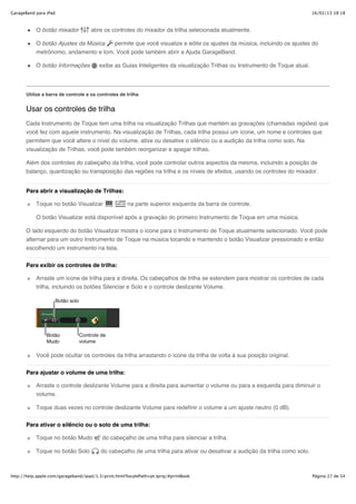GarageBand para iPad                                                                                                          16/02/13 18:18



           O botão mixador           abre os controles do mixador da trilha selecionada atualmente.

           O botão Ajustes da Música  permite que você visualize e edite os ajustes da música, incluindo os ajustes do
           metrônomo, andamento e tom. Você pode também abrir a Ajuda GarageBand.

           O botão Informações           exibe as Guias Inteligentes da visualização Trilhas ou Instrumento de Toque atual.




       Utilize a barra de controle e os controles de trilha


       Usar os controles de trilha
       Cada Instrumento de Toque tem uma trilha na visualização Trilhas que mantém as gravações (chamadas regiões) que
       você fez com aquele instrumento. Na visualização de Trilhas, cada trilha possui um ícone, um nome e controles que
       permitem que você altere o nível do volume, ative ou desative o silêncio ou a audição da trilha como solo. Na
       visualização de Trilhas, você pode também reorganizar e apagar trilhas.

       Além dos controles do cabeçalho da trilha, você pode controlar outros aspectos da mesma, incluindo a posição de
       balanço, quantização ou transposição das regiões na trilha e os níveis de efeitos, usando os controles do mixador.


       Para abrir a visualização de Trilhas:

           Toque no botão Visualizar                 na parte superior esquerda da barra de controle.

           O botão Visualizar está disponível após a gravação do primeiro Instrumento de Toque em uma música.

       O lado esquerdo do botão Visualizar mostra o ícone para o Instrumento de Toque atualmente selecionado. Você pode
       alternar para um outro Instrumento de Toque na música tocando e mantendo o botão Visualizar pressionado e então
       escolhendo um instrumento na lista.


       Para exibir os controles de trilha:

           Arraste um ícone de trilha para a direita. Os cabeçalhos de trilha se estendem para mostrar os controles de cada
           trilha, incluindo os botões Silenciar e Solo e o controle deslizante Volume.




           Você pode ocultar os controles da trilha arrastando o ícone da trilha de volta à sua posição original.

       Para ajustar o volume de uma trilha:

           Arraste o controle deslizante Volume para a direita para aumentar o volume ou para a esquerda para diminuir o
           volume.

           Toque duas vezes no controle deslizante Volume para redefinir o volume a um ajuste neutro (0 dB).

       Para ativar o silêncio ou o solo de uma trilha:

           Toque no botão Mudo            do cabeçalho de uma trilha para silenciar a trilha.

           Toque no botão Solo           do cabeçalho de uma trilha para ativar ou desativar a audição da trilha como solo.



http://help.apple.com/garageband/ipad/1.3/print.html?localePath=pt.lproj/#printBook                                           Página 27 de 54
 