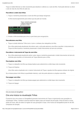 GarageBand para iPad                                                                                                   16/02/13 18:18



       Toque no botão Silenciar ou Solo novamente para desativar o silêncio ou o solo da trilha. Você pode silenciar ou ativar
       o solo de mais de uma trilha de cada vez.


       Para alterar a ordem das trilhas:

        1. Toque e mantenha pressionado o ícone da trilha que deseja reorganizar.

           A trilha levanta ligeiramente para indicar que ela pode ser movida.




        2. Arraste a trilha levantada para cima ou para baixo para reorganizá-la.


       Para adicionar uma trilha:

           Toque no botão Adicionar Trilha (com o ícone +) embaixo dos cabeçalhos da trilha.

           Se a trilha selecionada atualmente não estiver vazia, você pode adicionar uma trilha e escolher o Instrumento de
           Toque da trilha tocando e mantendo pressionado o botão Instrumentos da barra de controles.


       Para alterar o instrumento de Toque de uma trilha:

           Se a trilha selecionada atualmente estiver vazia, toque e mantenha pressionado o botão Instrumentos da barra de
           controles para escolher um Instrumento de Toque diferente para a trilha.


       Para duplicar uma trilha:

        1. Toque no cabeçalho da trilha que deseja duplicar para selecioná-la e então toque nela novamente.

        2. Toque em Duplicar.

           Uma trilha vazia e duplicada com o mesmo Instrumento de Toque e ajustes de trilha aparece embaixo da original.

       Se a música possuir oito trilhas (a quantidade máxima), você não pode adicionar ou duplicar uma trilha.

       Para apagar uma trilha:

        1. Toque no cabeçalho da trilha que deseja apagar para selecioná-la e então toque nela novamente.

        2. Toque em Apagar.




       Crie uma música do GarageBand


       Crie uma música na visualização Trilhas
       É possível criar uma música no GarageBand gravando Instrumentos de Toque e organizando suas gravações na
       visualização Trilhas. Também é possível adicionar Apple Loops com tempos de percussão, linhas de baixo e outras
       partes de fundo, além de editar as regiões de suas gravações e loops. Uma música do GarageBand pode ter até 320
       compassos de duração.


http://help.apple.com/garageband/ipad/1.3/print.html?localePath=pt.lproj/#printBook                                    Página 28 de 54
 
