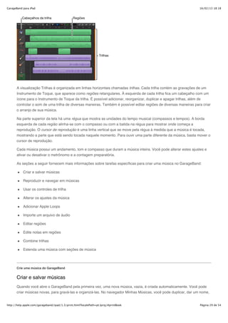 GarageBand para iPad                                                                                                16/02/13 18:18




       A visualização Trilhas é organizada em linhas horizontais chamadas trilhas. Cada trilha contém as gravações de um
       Instrumento de Toque, que aparece como regiões retangulares. À esquerda de cada trilha fica um cabeçalho com um
       ícone para o Instrumento de Toque da trilha. É possível adicionar, reorganizar, duplicar e apagar trilhas, além de
       controlar o som de uma trilha de diversas maneiras. Também é possível editar regiões de diversas maneiras para criar
       o arranjo de sua música.

       Na parte superior da tela há uma régua que mostra as unidades do tempo musical (compassos e tempos). A borda
       esquerda de cada região alinha-se com o compasso ou com a batida na régua para mostrar onde começa a
       reprodução. O cursor de reprodução é uma linha vertical que se move pela régua à medida que a música é tocada,
       mostrando a parte que está sendo tocada naquele momento. Para ouvir uma parte diferente da música, basta mover o
       cursor de reprodução.

       Cada música possui um andamento, tom e compasso que duram a música inteira. Você pode alterar estes ajustes e
       ativar ou desativar o metrônomo e a contagem preparatória.

       As seções a seguir fornecem mais informações sobre tarefas específicas para criar uma música no GarageBand:

           Criar e salvar músicas

           Reproduzir e navegar em músicas

           Usar os controles de trilha

           Alterar os ajustes da música

           Adicionar Apple Loops

           Importe um arquivo de áudio

           Editar regiões

           Edite notas em regiões

           Combine trilhas

           Estenda uma música com seções de música




       Crie uma música do GarageBand


       Criar e salvar músicas
       Quando você abre o GarageBand pela primeira vez, uma nova música, vazia, é criada automaticamente. Você pode
       criar músicas novas, para gravá-las e organizá-las. No navegador Minhas Músicas, você pode duplicar, dar um nome,


http://help.apple.com/garageband/ipad/1.3/print.html?localePath=pt.lproj/#printBook                                 Página 29 de 54
 