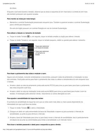 GarageBand para iPad                                                                                                      16/02/13 18:18



           da oitava.

       Enquanto você está tocando o teclado, observe que as áreas à esquerda do tom mais baixo e à direita do tom mais
       alto também produzem som quando tocadas.


       Para manter as notas por mais tempo:

           Mantenha o controle Sustentação pressionado enquanto toca. Também é possível arrastar o controle Sustentação
           para a direita para bloqueá-lo.

           Os sons de órgão possuem um controle Rotação em vez do controle Sustentação.


       Para alterar o leiaute e o tamanho do teclado:

           Toque no botão Teclado            , e, em seguida, toque no teclado simples ou duplo para alterar o leiaute.

           Toque no botão Teclado e, em seguida, toque no teclado pequeno, médio ou grande para alterar o tamanho.




       Para fazer o portamento das notas e modular o som:

       Alguns sons do teclado, incluindo sintetizadores e clavicórdios, possuem rodas de portamento e modulação na área
       dos controles. Você pode usá-los para fazer o portamento das notas ou alterar a característica do som enquanto toca
       o teclado.

           Arraste o dedo na roda de portamento (onde está escrito PITCH) para cima ou para baixo para fazer o portamento
           das notas enquanto você toca.

           Arraste o dedo na roda de modulação (onde está escrito MOD) para cima ou para baixo para mudar o som do
           teclado. A modulação pode adicionar vibrato, ressonância ou outras alterações ao som.

       Para ajustar a sensibilidade do toque das teclas:

       O aumento da sensibilidade do toque faz com que as notas soem mais altas ou mais suaves dependendo da
       intensidade com que você toca nas teclas.

        1. Toque no botão Teclado            , e ative a Velocidade.

        2. Coloque um dedo em cada extremidade da barra de Velocidade e separe-os para aumentar o intervalo de
           sensibilidade, ou junte-os para diminuir o intervalo.

        3. Arraste a barra de Velocidade para cima ou para baixo mover o intervalo de sensibilidade. Isso é particularmente
           útil depois de se juntar as extremidades para limitar a sensibilidade a um intervalo menor.


       Para tocar o teclado passando o dedo para a esquerda ou para a direita:


http://help.apple.com/garageband/ipad/1.3/print.html?localePath=pt.lproj/#printBook                                        Página 3 de 54
 