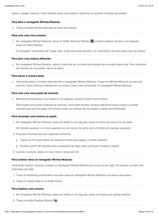 GarageBand para iPad                                                                                                         16/02/13 18:18



       salvar e apagar músicas. Você também pode criar pastas e adicionar ou remover músicas das pastas.


       Para abrir o navegador Minhas Músicas:

           Toque no botão Minhas Músicas na barra de controle.


       Para criar uma nova música:

           No navegador Minhas Músicas, toque no botão Adicionar Música               na parte superior da tela e, em seguida,
           toque em Nova Música.

           O navegador Instrumento de Toque abre, onde você pode escolher um instrumento de toque para usar na música.


       Para abrir uma música diferente:

           No navegador Minhas Músicas, passe o dedo até ver a música que deseja abrir e então toque nela. Para visualizar
           as músicas de uma pasta, toque na pasta.


       Para salvar a música atual:

           Você pode salvar a música atual abrindo o navegador Minhas Músicas. Toque em Minhas Músicas na barra de
           controle. Para continuar trabalhando na música, toque nela novamente no navegador Minhas Músicas.


       Para criar uma nova pasta de músicas:

           Mantenha pressionada uma música e, em seguida, arraste-a sobre outra música.

           Será criada uma pasta contendo as músicas. Você pode arrastar músicas adicionais para a pasta e arrastar
           músicas para fora da pasta. Se remover todas as músicas de uma pasta, a pasta será eliminada.


       Para renomear uma música ou pasta:

        1. No navegador Minhas Músicas, toque em Editar e, em seguida, toque no nome da música ou da pasta.

           Um teclado aparece, e o nome aparece em um campo de nome com um ponto de inserção piscando.

        2. Proceda conforme uma das seguintes maneiras:

               Toque no X do lado direito do campo do nome para apagar o nome existente.

               Arraste o ponto de inserção para a esquerda do lugar onde você quer começar a digitar.

        3. Usando o teclado, digite um novo nome e toque em OK.


       Para ordenar itens no navegador Minhas Músicas:

       Você pode ordenar músicas e pastas no navegador Minhas Músicas por nome ou por data. Por padrão, os itens são
       ordenados por data.

        1. Toque e mantenha pressionada uma área vazia do navegador Minhas Músicas e arraste-a para baixo.

        2. Toque no botão Data ou no botão Nome.


       Para duplicar uma música:

        1. No navegador Minhas Músicas, toque em Editar e, em seguida, toque na música que deseja duplicar.

        2. Toque no botão Duplicar Música             .



http://help.apple.com/garageband/ipad/1.3/print.html?localePath=pt.lproj/#printBook                                          Página 30 de 54
 