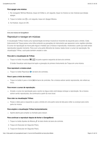 GarageBand para iPad                                                                                                         16/02/13 18:18



       Para apagar uma música:

        1. No navegador Minhas Músicas, toque em Editar e, em seguida, toque na música ou nas músicas que deseja
           apagar.

        2. Toque no botão Lixo          e, em seguida, toque em Apagar Música.

        3. Ao finalizar, toque em OK.




       Crie uma música do GarageBand


       Reproduzir e navegar em músicas
       A visualização Trilhas mostra uma representação do tempo musical se movendo da esquerda para a direita. Cada
       Instrumento de Toque possui uma trilha contendo as gravações do instrumento que aparecem como regiões coloridas.
       O cursor de reprodução se move pela régua à medida que a música é reproduzida, mostrando a parte que está sendo
       reproduzida naquele momento. Para ouvir uma parte diferente da música, basta mover o cursor de reprodução. Na
       visualização Trilhas, você pode também ampliar e rolar.


       Para abrir a visualização de Trilhas:

           Toque no botão Visualizar                 na parte superior esquerda da barra de controle.

           O botão Visualizar está disponível após a gravação do primeiro Instrumento de Toque em uma música.


       Para reproduzir a música atual:

           Toque no botão Reproduzir            da barra de controles.


       Para ir para o início da música:

           Toque no botão Ir para o Início          da barra de controles. Se a música estiver sendo reproduzida, ela voltará ao
           início.

       Para mover o cursor de reprodução:

           Arraste o cursor de reprodução para o ponto na régua onde você deseja começar a reprodução. Se a música
           estiver sendo reproduzida, ela continuará a partir do novo local.


       Para rolar na visualização Trilhas:

           Passe o dedo para a esquerda ou para a direita em uma parte vazia da tela para voltar ou avançar para outra
           parte da música.

       Para ampliar a visualização Trilhas horizontalmente:

           Aperte aberto para ampliar ou fechado para reduzir.


       Para continuar a reproduzir depois de fechar o GarageBand:

        1. Toque no botão Ajustes da Música              do lado direito da barra de controle.

        2. Toque em Executar em Segundo Plano.

        3. Toque em Executar em Segundo Plano.

http://help.apple.com/garageband/ipad/1.3/print.html?localePath=pt.lproj/#printBook                                          Página 31 de 54
 