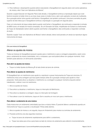 GarageBand para iPad                                                                                                     16/02/13 18:18



        4. Para melhorar o desempenho quando estiver executando o GarageBand em segundo plano com outros aplicativos
           de música, ative “Usar com Aplicativos de Música”.

       Quando a opção Executar em Segundo Plano está ativada, o GarageBand continua a reprodução depois que você
       fechá-lo tocando no botão Início ou ao tocar duas vezes no botão Início e abrir outro aplicativo na barra de multitarefa.
       Se a gravação estiver ativa quando você fechar o GarageBand, ela também continuará. Uma barra vermelha da parte
       superior da tela indica que o GarageBand continua a reprodução e a gravação em segundo plano.

       Caso um instrumento de toque esteja aberto quando você fechar o GarageBand, ele continuará a responder à entrada
       do MIDI (como um teclado de música conectado). Se um Gravador de Áudio, Amplificador de Guitarra ou Instrumento
       de Toque do Sampleador estiver aberto quando você fechar o GarageBand, eles continuarão a responder à entrada
       de áudio.

       Quando a opção “Usar com Aplicativos de Música” estiver ativada, talvez você perceba um atraso ao reproduzir alguns
       instrumentos de toque.




       Crie uma música do GarageBand


       Alterar os ajustes da música
       Todas as músicas do GarageBand possuem ajustes para o metrônomo e para a contagem preparatória, assim como
       para o andamento da música (velocidade), tom, e compasso, que você poderá alterar em qualquer momento. Você
       também pode adicionar um diminuendo automático.


       Para abrir os ajustes da música:

           Toque no botão Ajustes da Música              do lado direito da barra de controle.


       Para alterar os ajustes do metrônomo:

       O GarageBand tem um metrônomo para ajudá-lo a reproduzir e gravar Instrumentos de Toque em sincronia. O
       metrônomo inclui uma contagem que toca quatro tempos antes de a gravação começar para ajudá-lo a ficar
       preparado. Você pode ativar ou desativar o metrônomo ou a contagem a qualquer momento enquanto estiver
       trabalhando, e alterar o som do metrônomo.

        1. Abra os ajustes da música.

        2. Para ativar ou desativar o metrônomo, toque no interruptor do Metrônomo.

        3. Para ativar ou desativar a contagem, toque no interruptor da Contagem.

        4. Para alterar o som do metrônomo, toque em Som e escolha um novo som para o metrônomo.

       Para alterar o andamento de uma música:

       Cada música tem um andamento (velocidade) que dura a música inteira. É possível alterar o andamento quando um
       Instrumento de Toque ou quando a visualização Trilhas estão abertos.

        1. Abra os ajustes da música e, em seguida, toque em Andamento para mostrar os controles de andamento.

        2. Proceda conforme uma das seguintes maneiras:

               Toque na barra de andamento repetidamente para definir o andamento.

               Toque nas setas para cima e para baixo ao lado do número do andamento para alterá-lo incrementalmente.


http://help.apple.com/garageband/ipad/1.3/print.html?localePath=pt.lproj/#printBook                                      Página 32 de 54
 