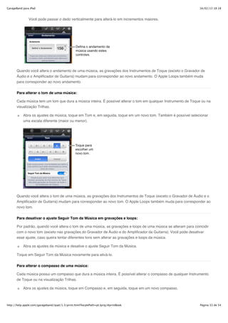 GarageBand para iPad                                                                                             16/02/13 18:18



               Você pode passar o dedo verticalmente para alterá-lo em incrementos maiores.




       Quando você altera o andamento de uma música, as gravações dos Instrumentos de Toque (exceto o Gravador de
       Áudio e o Amplificador de Guitarra) mudam para corresponder ao novo andamento. O Apple Loops também muda
       para corresponder ao novo andamento.


       Para alterar o tom de uma música:

       Cada música tem um tom que dura a música inteira. É possível alterar o tom em qualquer Instrumento de Toque ou na
       visualização Trilhas.

           Abra os ajustes da música, toque em Tom e, em seguida, toque em um novo tom. Também é possível selecionar
           uma escala diferente (maior ou menor).




       Quando você altera o tom de uma música, as gravações dos Instrumentos de Toque (exceto o Gravador de Áudio e o
       Amplificador de Guitarra) mudam para corresponder ao novo tom. O Apple Loops também muda para corresponder ao
       novo tom.


       Para desativar o ajuste Seguir Tom da Música em gravações e loops:

       Por padrão, quando você altera o tom de uma música, as gravações e loops de uma música se alteram para coincidir
       com o novo tom (exceto nas gravações do Gravador de Áudio e do Amplificador da Guitarra). Você pode desativar
       esse ajuste, caso queira tentar diferentes tons sem alterar as gravações e loops da música.

           Abra os ajustes da música e desative o ajuste Seguir Tom da Música.

       Toque em Seguir Tom da Música novamente para ativá-lo.

       Para alterar o compasso de uma música:

       Cada música possui um compasso que dura a música inteira. É possível alterar o compasso de qualquer Instrumento
       de Toque ou na visualização Trilhas.

           Abra os ajustes da música, toque em Compasso e, em seguida, toque em um novo compasso.



http://help.apple.com/garageband/ipad/1.3/print.html?localePath=pt.lproj/#printBook                               Página 33 de 54
 