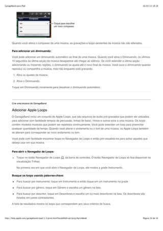GarageBand para iPad                                                                                                        16/02/13 18:18




       Quando você altera o compasso de uma música, as gravações e loops existentes da música não são alterados.


       Para adicionar um diminuendo:

       Você pode adicionar um diminuendo automático ao final de uma música. Quando você ativa o Diminuendo, os últimos
       10 segundos da última seção da música desaparece até chegar ao silêncio. Se você estender a última seção
       adicionando ou movendo regiões, o diminuendo se ajusta até o novo final da música. Você ouve o diminuendo quando
       reproduz ou compartilha a música, mas não enquanto está gravando.

        1. Abra os ajustes da música.

        2. Ative o Diminuendo.

       Toque em Diminuendo novamente para desativar o diminuendo automático.




       Crie uma música do GarageBand


       Adicionar Apple Loops
       O GarageBand inclui um conjunto de Apple Loops, que são arquivos de áudio pré-gravados que podem ser utilizados
       para adicionar com facilidade tempos de percussão, linhas de baixo, ritmos e outros sons a uma música. Os loops
       contêm modelos musicais que podem ser repetidos continuamente. Você pode estender um loop para preencher
       qualquer quantidade de tempo. Quando você alterar o andamento ou o tom de uma música, os Apple Loops também
       se alteram para corresponder ao novo andamento ou tom.

       Você pode com facilidade encontrar loops no Navegador de Loops e então pré-visualizá-los para achar aqueles que
       deseja usar em sua música.


       Para abrir o Navegador de Loops:

           Toque no botão Navegador de Loops                da barra de controles. O botão Navegador de Loops só fica disponível na
           visualização Trilhas.

           Na primeira vez em que você abre o Navegador de Loops, ele mostra a grade Instrumento.


       Busque os loops usando palavras-chave:

           Para buscar por instrumento, toque em Instrumento e então toque em um instrumento na grade

           Para buscar por gênero, toque em Gênero e escolha um gênero na lista.

           Para buscar por descritor, toque em Descritores e escolha um ou mais descritores na lista. Os descritores são
           listados em pares contrastantes.

       A lista de resultados mostra os loops que correspondem aos seus critérios de busca.




http://help.apple.com/garageband/ipad/1.3/print.html?localePath=pt.lproj/#printBook                                         Página 34 de 54
 