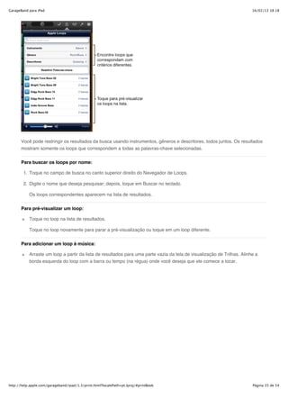 GarageBand para iPad                                                                                                     16/02/13 18:18




       Você pode restringir os resultados da busca usando instrumentos, gêneros e descritores, todos juntos. Os resultados
       mostram somente os loops que correspondem a todas as palavras-chave selecionadas.


       Para buscar os loops por nome:

        1. Toque no campo de busca no canto superior direito do Navegador de Loops.

        2. Digite o nome que deseja pesquisar; depois, toque em Buscar no teclado.

           Os loops correspondentes aparecem na lista de resultados.


       Para pré-visualizar um loop:

           Toque no loop na lista de resultados.

           Toque no loop novamente para parar a pré-visualização ou toque em um loop diferente.


       Para adicionar um loop à música:

           Arraste um loop a partir da lista de resultados para uma parte vazia da tela de visualização de Trilhas. Alinhe a
           borda esquerda do loop com a barra ou tempo (na régua) onde você deseja que ele comece a tocar.




http://help.apple.com/garageband/ipad/1.3/print.html?localePath=pt.lproj/#printBook                                      Página 35 de 54
 