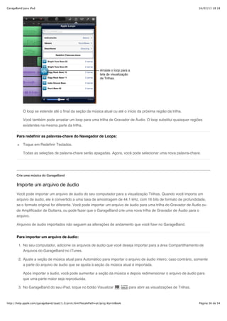 GarageBand para iPad                                                                                                            16/02/13 18:18




           O loop se estende até o final da seção da música atual ou até o início da próxima região da trilha.

           Você também pode arrastar um loop para uma trilha de Gravador de Áudio. O loop substitui quaisquer regiões
           existentes na mesma parte da trilha.


       Para redefinir as palavras-chave do Navegador de Loops:

           Toque em Redefinir Teclados.

           Todas as seleções de palavra-chave serão apagadas. Agora, você pode selecionar uma nova palavra-chave.




       Crie uma música do GarageBand


       Importe um arquivo de áudio
       Você pode importar um arquivo de áudio do seu computador para a visualização Trilhas. Quando você importa um
       arquivo de áudio, ele é convertido a uma taxa de amostragem de 44,1 kHz, com 16 bits de formato de profundidade,
       se o formato original for diferente. Você pode importar um arquivo de áudio para uma trilha do Gravador de Áudio ou
       de Amplificador de Guitarra, ou pode fazer que o GarageBand crie uma nova trilha de Gravador de Áudio para o
       arquivo.

       Arquivos de áudio importados não seguem as alterações de andamento que você fizer no GarageBand.


       Para importar um arquivo de áudio:

        1. No seu computador, adicione os arquivos de áudio que você deseja importar para a área Compartilhamento de
           Arquivos do GarageBand no iTunes.

        2. Ajuste a seção de música atual para Automático para importar o arquivo de áudio inteiro; caso contrário, somente
           a parte do arquivo de áudio que se ajusta à seção da música atual é importada.

           Após importar o áudio, você pode aumentar a seção da música e depois redimensionar o arquivo de áudio para
           que uma parte maior seja reproduzida.

        3. No GarageBand do seu iPad, toque no botão Visualizar                       para abrir as visualizações de Trilhas.



http://help.apple.com/garageband/ipad/1.3/print.html?localePath=pt.lproj/#printBook                                             Página 36 de 54
 