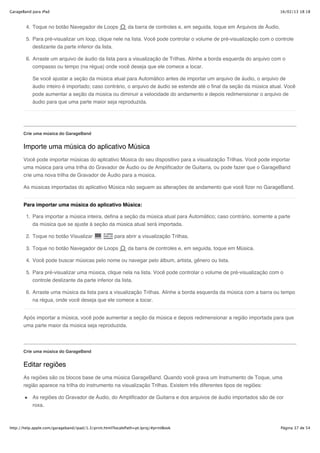 GarageBand para iPad                                                                                                           16/02/13 18:18



        4. Toque no botão Navegador de Loops                da barra de controles e, em seguida, toque em Arquivos de Áudio.

        5. Para pré-visualizar um loop, clique nele na lista. Você pode controlar o volume de pré-visualização com o controle
           deslizante da parte inferior da lista.

        6. Arraste um arquivo de áudio da lista para a visualização de Trilhas. Alinhe a borda esquerda do arquivo com o
           compasso ou tempo (na régua) onde você deseja que ele comece a tocar.

           Se você ajustar a seção da música atual para Automático antes de importar um arquivo de áudio, o arquivo de
           áudio inteiro é importado; caso contrário, o arquivo de áudio se estende até o final da seção da música atual. Você
           pode aumentar a seção da música ou diminuir a velocidade do andamento e depois redimensionar o arquivo de
           áudio para que uma parte maior seja reproduzida.




       Crie uma música do GarageBand


       Importe uma música do aplicativo Música
       Você pode importar músicas do aplicativo Música do seu dispositivo para a visualização Trilhas. Você pode importar
       uma música para uma trilha do Gravador de Áudio ou de Amplificador de Guitarra, ou pode fazer que o GarageBand
       crie uma nova trilha de Gravador de Áudio para a música.

       As músicas importadas do aplicativo Música não seguem as alterações de andamento que você fizer no GarageBand.


       Para importar uma música do aplicativo Música:

        1. Para importar a música inteira, defina a seção da música atual para Automático; caso contrário, somente a parte
           da música que se ajuste à seção da música atual será importada.

        2. Toque no botão Visualizar                 para abrir a visualização Trilhas.

        3. Toque no botão Navegador de Loops                da barra de controles e, em seguida, toque em Música.

        4. Você pode buscar músicas pelo nome ou navegar pelo álbum, artista, gênero ou lista.

        5. Para pré-visualizar uma música, clique nela na lista. Você pode controlar o volume de pré-visualização com o
           controle deslizante da parte inferior da lista.

        6. Arraste uma música da lista para a visualização Trilhas. Alinhe a borda esquerda da música com a barra ou tempo
           na régua, onde você deseja que ele comece a tocar.


       Após importar a música, você pode aumentar a seção da música e depois redimensionar a região importada para que
       uma parte maior da música seja reproduzida.




       Crie uma música do GarageBand


       Editar regiões
       As regiões são os blocos base de uma música GarageBand. Quando você grava um Instrumento de Toque, uma
       região aparece na trilha do instrumento na visualização Trilhas. Existem três diferentes tipos de regiões:

           As regiões do Gravador de Áudio, do Amplificador de Guitarra e dos arquivos de áudio importados são de cor
           roxa.



http://help.apple.com/garageband/ipad/1.3/print.html?localePath=pt.lproj/#printBook                                            Página 37 de 54
 