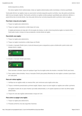 GarageBand para iPad                                                                                                  16/02/13 18:18



           borda esquerda ou direita.

           Se várias regiões forem selecionadas, todas as regiões selecionadas serão recortadas a mesma quantidade.

       Você pode diminuir as regiões roxas ou azuis tanto na borda esquerda quanto na direita, mas não pode aumentá-las
       além da sua duração original. Você pode aumentar as regiões verdes qualquer quantidade para adicionar silêncio, e
       pode diminui-las na borda direita, mas não pode diminui-las na borda esquerda além a primeira nota na região.


       Para fazer o loop de uma região:

        1. Toque na região para selecioná-la.

        2. Toque na região novamente e então toque em Loop.

           A região permanece em loop até o fim da seção da música, ou até o início da próxima região na mesma trilha
           Você pode mudar o tempo do loop arrastando a borda direita da região.

       Para dividir uma região:

        1. Toque na região para selecioná-la.

        2. Toque na região novamente e então toque em Dividir.

        3. Arraste o marcador Dividir (com o ícone de tesoura) para a esquerda ou para a direita até o ponto onde você
           deseja dividir a região.




        4. Arraste o marcador Dividir para baixo.




           Para cancelar a divisão, toque em qualquer lugar fora da região antes de arrastar o marcador Dividir para baixo.

        5. Para realizar várias divisões, mova o marcador Dividir para partes diferentes de uma região e arraste-o para baixo
           em cada parte.

       Para unir várias regiões:

        1. Verifique se as regiões estão na mesma trilha, sem nenhuma outra região entre elas.

        2. Toque e mantenha pressionada a primeira região; depois, toque na outra região ou regiões sem soltar a primeira.

           As regiões mudam de cor para mostrar que estão selecionadas, e um quadro aparece ao redor da última região
           selecionada.

        3. Toque em uma das regiões selecionadas e toque em Unir.

       Para cortar ou apagar uma região:

        1. Toque na região para selecioná-la.

        2. Proceda conforme uma das seguintes maneiras:



http://help.apple.com/garageband/ipad/1.3/print.html?localePath=pt.lproj/#printBook                                    Página 39 de 54
 