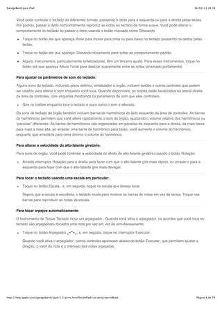 GarageBand para iPad                                                                                                     16/02/13 18:18



       Você pode controlar o teclado de diferentes formas, passando o dedo para a esquerda ou para a direita pelas teclas.
       Por padrão, passar o dedo horizontalmente reproduz as notas no teclado de forma suave. Você pode alterar o
       comportamento do teclado ao passar o dedo usando o botão marcado como Glissando.

           Toque no botão até que apareça Rolar para mover para cima ou para baixo no teclado passando os dedos pelas
           teclas.

           Toque no botão até que apareça Glissando novamente para voltar ao comportamento padrão.

           Alguns instrumentos, particularmente sintetizadores, têm um terceiro ajuste. Para esses instrumentos, toque no
           botão até que apareça Altura Tonal para deslizar suavemente entre as notas (chamado portamento).


       Para ajustar os parâmetros de som do teclado:

       Alguns sons do teclado, incluindo piano elétrico, sintetizador e órgão, incluem botões e outros controles que podem
       ser usados para alterar o som enquanto você toca. Quando disponíveis, os botões estão localizados na lateral direita
       da área de controles, com etiquetas mostrando os parâmetros de som que eles controlam.

           Gire os botões enquanto toca o teclado e ouça como o som é alterado.

       Os sons de teclado de órgão também incluem barras de harmônicos do lado esquerdo da área de controles. As barras
       de harmônicos permitem que você altere rapidamente o som do órgão, ajustando o volume relativo dos harmônicos ou
       “paradas” diferentes. As barras de harmônicos são organizadas em paradas da esquerda para a direita, da mais baixa
       para mais a mais alta; ao arrastar uma barra de harmônico para baixo, você aumenta o volume do harmônico,
       enquanto que arrastá-la para cima diminui o volume do harmônico.


       Para alterar a velocidade do alto-falante giratório:

       Para sons de órgão, você pode controlar a velocidade do efeito de alto-falante giratório usando o botão Rotação.

           Arraste interruptor Rotação para a direita para fazer com que o alto-falante gire mais rápido, ou arraste-o para a
           esquerda para fazer com que o alto-falante gire mais devagar.


       Para tocar o teclado usando uma escala em particular:

           Toque no botão Escala , e, em seguida, toque na escala que deseja tocar.

           Depois que a escala é escolhida, o teclado muda para mostrar as barras de notas em vez de teclas. Toque nas
           barras para reproduzir as notas da escala.


       Para tocar arpejos automaticamente:

       O Instrumento de Toque Teclado inclui um arpegiador . Quando você ativa o arpegiador, os acordes que você toca no
       teclado são arpejadosou tocados uma nota por vez em vez de simultaneamente.

           Toque no botão Arpegiador                , e, em seguida, toque no interruptor Executar.

           Quando você ativa o arpegiador, outros controles aparecem abaixo do botão Executar, que permitem ajustar a
           direção, o valor da nota e o intervalo das notas arpejadas.




http://help.apple.com/garageband/ipad/1.3/print.html?localePath=pt.lproj/#printBook                                       Página 4 de 54
 