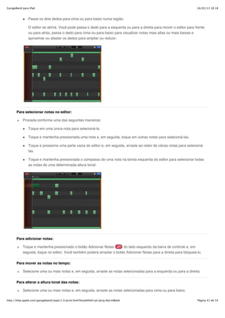 GarageBand para iPad                                                                                                  16/02/13 18:18



               Passe os dois dedos para cima ou para baixo numa região.

               O editor se abrirá. Você pode passa o dedo para a esquerda ou para a direita para mover o editor para frente
               ou para atrás, passa o dedo para cima ou para baixo para visualizar notas mais altas ou mais baixas e
               aproximar ou afastar os dedos para ampliar ou reduzir.




       Para selecionar notas no editor:

           Proceda conforme uma das seguintes maneiras:

               Toque em uma única nota para selecioná-la.

               Toque e mantenha pressionada uma nota e, em seguida, toque em outras notas para selecioná-las.

               Toque e pressione uma parte vazia do editor e, em seguida, arraste ao redor de várias notas para selecioná-
               las.

               Toque e mantenha pressionada o compasso de uma nota na borda esquerda do editor para selecionar todas
               as notas de uma determinada altura tonal.




       Para adicionar notas:

           Toque e mantenha pressionado o botão Adicionar Notas        do lado esquerdo da barra de controle e, em
           seguida, toque no editor. Você também poderá arrastar o botão Adicionar Notas para a direita para bloqueá-lo.

       Para mover as notas no tempo:

           Selecione uma ou mais notas e, em seguida, arraste as notas selecionadas para a esquerda ou para a direita.


       Para alterar a altura tonal das notas:

           Selecione uma ou mais notas e, em seguida, arraste as notas selecionadas para cima ou para baixo.

http://help.apple.com/garageband/ipad/1.3/print.html?localePath=pt.lproj/#printBook                                   Página 41 de 54
 