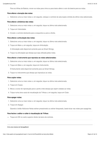 GarageBand para iPad                                                                                                   16/02/13 18:18



           Para as trilhas de Bateria, mover as notas para cima ou para baixo altera o som da bateria para as notas.


       Para alterar a duração das notas:

           Selecione uma ou mais notas e, em seguida, coloque o controle da seta dupla à direita da última nota selecionada.


       Para alterar a dinâmica das notas:

        1. Selecione uma ou mais notas e, em seguida, toque na última nota selecionada.

        2. Toque em Velocidade.

        3. Arraste o controle deslizante para a esquerda ou para a direita.


       Para alterar a articulação das notas:

        1. Selecione uma ou mais notas e, em seguida, toque na última nota selecionada.

        2. Toque em Mais e, em seguida, toque em Articulação.

           A Articulação está disponível somente para as Smart Strings.

        3. Toque na articulação que deseja que seja utilizada pelas notas.


       Para alterar o instrumento que reproduz as notas selecionadas:

        1. Selecione uma ou mais notas e, em seguida, toque na última nota selecionada.

        2. Toque em Mais e, em seguida, toque em Instrumento.

           O Instrumento está disponível somente para as Smart Strings.

        3. Toque no instrumento que deseja que reproduza as notas.


       Para copiar notas:

        1. Selecione uma ou mais notas e, em seguida, toque na última nota selecionada.

        2. Toque em Copiar.

        3. Mova o cursor de reprodução para o ponto onde deseja que sejam coladas as notas.

        4. Toque numa área vazia da visualização de Trilhas e, em seguida, toque em Colar.


       Para apagar notas:

        1. Selecione uma ou mais notas e, em seguida, toque na última nota selecionada.

        2. Toque em Apagar.

           Quando o botão Adicionar Notas estiver pressionado ou estiver bloqueado, basta tocar nas notas para apagá-las.


       Para fechar o editor e voltar à visualização de Trilhas:

           Toque em OK no canto superior direito da barra de controle.




       Crie uma música do GarageBand




http://help.apple.com/garageband/ipad/1.3/print.html?localePath=pt.lproj/#printBook                                    Página 42 de 54
 
