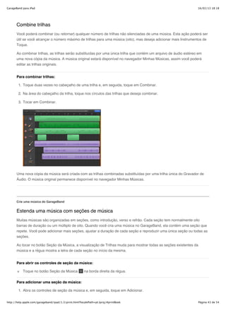 GarageBand para iPad                                                                                                 16/02/13 18:18




       Combine trilhas
       Você poderá combinar (ou retornar) qualquer número de trilhas não silenciadas de uma música. Esta ação poderá ser
       útil se você alcançar o número máximo de trilhas para uma música (oito), mas deseja adicionar mais Instrumentos de
       Toque.

       Ao combinar trilhas, as trilhas serão substituídas por uma única trilha que contém um arquivo de áudio estéreo em
       uma nova cópia da música. A música original estará disponível no navegador Minhas Músicas, assim você poderá
       editar as trilhas originais.


       Para combinar trilhas:

        1. Toque duas vezes no cabeçalho de uma trilha e, em seguida, toque em Combinar.

        2. Na área do cabeçalho da trilha, toque nos círculos das trilhas que deseja combinar.

        3. Tocar em Combinar.




       Uma nova cópia da música será criada com as trilhas combinadas substituídas por uma trilha única do Gravador de
       Áudio. O música original permanece disponível no navegador Minhas Músicas.




       Crie uma música do GarageBand


       Estenda uma música com seções de música
       Muitas músicas são organizadas em seções, como introdução, verso e refrão. Cada seção tem normalmente oito
       barras de duração ou um múltiplo de oito. Quando você cria uma música no GarageBand, ela contém uma seção que
       repete. Você pode adicionar mais seções, ajustar a duração de cada seção e reproduzir uma única seção ou todas as
       seções.

       Ao tocar no botão Seção da Música, a visualização de Trilhas muda para mostrar todas as seções existentes da
       música e a régua mostra a letra de cada seção no início da mesma.


       Para abrir os controles de seção da música:

           Toque no botão Seção da Música               na borda direita da régua.


       Para adicionar uma seção da música:

        1. Abra os controles de seção da música e, em seguida, toque em Adicionar.


http://help.apple.com/garageband/ipad/1.3/print.html?localePath=pt.lproj/#printBook                                   Página 43 de 54
 