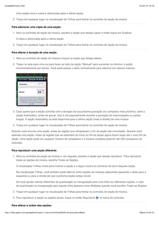 GarageBand para iPad                                                                                               16/02/13 18:18



           Uma seção nova e vazia é adicionada após a última seção.

        2. Toque em qualquer lugar na visualização de Trilhas para fechar os controles da seção da música.


       Para adicionar uma cópia de uma seção:

        1. Abra os controles de seção da música, escolha a seção que deseja copiar e então toque em Duplicar.

           A cópia é adicionada após a última seção.

        2. Toque em qualquer lugar na visualização de Trilhas para fechar os controles da seção da música.


       Para alterar a duração de uma seção:

        1. Abra os controles de seção da música e toque na seção que deseja alterar.

        2. Toque na seta para cima ou para baixo ao lado da opção “Manual” para aumentar ou diminuir a seção
           incrementalmente por barras. Você pode passar o dedo verticalmente para alterá-lo em valores maiores.




        3. Caso queira que a seção coincida com a duração da sua próxima gravação (no compasso mais próximo), ative a
           opção Automático, antes de gravar. Isso é útil especialmente durante a gravação de improvisações ou partes
           longas. A opção Automático só está disponível para a última seção (mais à direita) de uma música.

        4. Toque em qualquer lugar na visualização de Trilhas para fechar os controles de seção de música.

       Quando você encurta uma seção, todas as regiões que ultrapassam o fim da seção são encurtadas. Quando você
       estende uma seção, todas as regiões que se estendem do início ao fim da seção agora fazem loops até o novo fim da
       seção. Uma seção pode ser qualquer número de compassos e a música completa pode ter até 320 compassos de
       extensão.

       Para reproduzir uma seção diferente:

        1. Abra os controles de seção da música e, em seguida, escolha a seção que deseja reproduzir. Para reproduzir
           todas as seções da música, escolha Todas as Seções.

           A visualização Trilhas muda para mostrar a seção e a régua mostra os números da barra daquela seção.

           Na visualização Trilhas, você também pode alternar entre seções de músicas adjacentes passando o dedo para a
           esquerda ou para a direita até que a próxima seção esteja visível.

           Se você ajustar valores diferentes de quantização ou transposição para uma trilha em diferentes seções, o valor
           de quantização ou transposição para aquela trilha aparece como Múltiplas quando você escolhe Todas as Seções.

        2. Toque em qualquer lugar na visualização de Trilhas para fechar os controles de seção de música.

        3. Para reproduzir a seção ou seções atuais, toque no botão Reproduzir        na barra de controles.

       Para alterar a ordem das seções:

http://help.apple.com/garageband/ipad/1.3/print.html?localePath=pt.lproj/#printBook                                Página 44 de 54
 