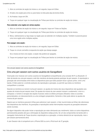 GarageBand para iPad                                                                                                  16/02/13 18:18




        1. Abra os controles de seção da música e, em seguida, toque em Editar.

        2. Arraste uma seção para cima ou para baixo na lista pela alça da borda direita.

        3. Ao finalizar, toque em OK.

        4. Toque em qualquer lugar na visualização de Trilhas para fechar os controles de seção de música.


       Para estender uma região em várias seções:

        1. Abra os controles de seção da música e, em seguida, toque em Todas as Seções.

        2. Toque em qualquer lugar na visualização de Trilhas para fechar os controles de seção de música.

        3. Mova, redimensione ou faça loops na região para se estender em múltiplas seções. Também é possível gravar
           uma nova região entre múltiplas seções.


       Para apagar uma seção:

        1. Abra os controles de seção da música e, em seguida, toque em Editar.

        2. Toque no círculo vermelho à esquerda da seção que deseja apagar.

           Se a música só tiver uma seção, a seção não poderá ser apagada.

        3. Toque em qualquer lugar na visualização de Trilhas para fechar os controles de seção de música.




       Crie uma jam session com outros usuários do GarageBand


       Crie uma jam session com outros usuários do GarageBand
       Você pode criar músicas com outros usuários do GarageBand compartilhando uma conexão Wi-Fi ou Bluetooth. O
       líder da banda cria uma jam session e até três membros da banda poderão participar da jam session. A reprodução e
       gravação são sincronizadas entre todos os dispositivos para que todos possam tocar e gravar juntos, como uma
       banda. O líder pode ter o controle exclusivo da reprodução e gravação, ou permitir que todos os membros
       compartilhem o controle.

       Quando os membros se reúnem numa jam session, os ajustes de música dos seus dispositivos são igualados aos
       ajustes de música da jam session atual. Os ajustes de música da Jam session incluem o andamento, o tom e o
       compasso; o número e duração das seções musicais; todos os efeitos principais utilizados; todos os acordes
       personalizados; um desvanecimento ou uma contagem preparatória. Somente o líder pode alterar os ajustes de
       música da jam session.

       Depois que os membros gravarem trilhas para adicionar à jam session, o líder reunirá todas as trilhas não silenciosas
       dos dispositivos dos membros. As gravações e reproduções serão interrompidas enquanto as gravações estiverem
       sendo reunidas.

       Se algum dispositivo não puder iniciar a reprodução por estar otimizando seu rendimento, todos os outros dispositivos
       permanecerão parados até que a otimização do dispositivo esteja pronta. Se um dos componentes da banda abrir o
       navegador Instrumento de Toque durante a reprodução ou a gravação, a música deixará de ser reproduzida, mas a
       jam session permanecerá ativa.

       A Jam Session não é compatível com o iPhone 3GS ou com o iPod touch de 3ª geração.




http://help.apple.com/garageband/ipad/1.3/print.html?localePath=pt.lproj/#printBook                                   Página 45 de 54
 