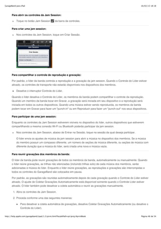 GarageBand para iPad                                                                                                  16/02/13 18:18



       Para abrir os controles da Jam Session:

           Toque no botão Jam Session              da barra de controles.

       Para criar uma jam session:

           Nos controles da Jam Session, toque em Criar Sessão.




       Para compartilhar o controle de reprodução e gravação:

       Por padrão, o líder da banda controla a reprodução e a gravação da jam session. Quando o Controle do Líder estiver
       ativado, os controles de transporte não estarão disponíveis nos dispositivos dos membros.

           Desative o interruptor Controle do Líder.

       Quando o líder desativa o Controle do Líder, os membros da banda podem compartilhar o controle da reprodução.
       Quando um membro da banda tocar em Gravar, a gravação será iniciada em seu dispositivo e a reprodução será
       iniciada em todos os outros dispositivos. Quando uma música estiver sendo reproduzida, os membros da banda
       podem tocar em Gravar para fazer um "punch-in" ou em Reproduzir para fazer um "punch-out" nos seus dispositivos.


       Para participar de uma jam session:

       Enquanto os controles da Jam Session estiverem visíveis no dispositivo do líder, outros dispositivos que estiverem
       compartilhando a mesma conexão Wi-Fi ou Bluetooth poderão participar da jam session.

           Nos controles da Jam Session, abaixo de Entrar na Sessão, toque na sessão da qual deseja participar.

           O líder envia os ajustes de música da jam session para abrir a música no dispositivo dos membros. Se a música
           do membro possuir um compasso diferente, um número de seções de música diferente, ou seções de música com
           diferente duração que a música do líder, será criada uma nova e música vazia.


       Para reunir gravações dos membros da banda:

       O líder da banda pode reunir gravações de todos os membros da banda, automaticamente ou manualmente. Quando
       o líder reúne gravações, as trilhas não silenciadas (incluindo trilhas solo) de cada música dos membros, serão
       adicionadas à música do líder. Enquanto o líder reúne gravações, as reproduções e gravações são interrompidas e
       todos os controles do GarageBand são colocados em pausa.

       Por padrão, as gravações são reunidas automaticamente depois de cada gravação quando o Controle do Líder estiver
       ativado. O ajuste de Coletar Gravações Automaticamente está disponível somente quando o Controle Líder estiver
       ativado. O líder também pode desativar a coleta automática e reunir as gravações manualmente.

        1. Abra os controles de Jam Session.

        2. Proceda conforme uma das seguintes maneiras:

               Para desativar a coleta automática de gravações, desative Coletar Gravações Automaticamente (ou desative o
               Controle do Líder).


http://help.apple.com/garageband/ipad/1.3/print.html?localePath=pt.lproj/#printBook                                   Página 46 de 54
 