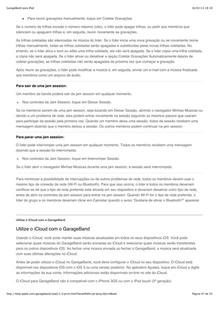 GarageBand para iPad                                                                                                     16/02/13 18:18



               Para reunir gravações manualmente, toque em Coletar Gravações.

       Se o número de trilhas excede o número máximo (oito), o líder pode apagar trilhas, ou pedir aos membros que
       silenciem ou apaguem trilhas e, em seguida, reunir novamente as gravações.

       As trilhas coletadas são silenciadas na música do líder. Se o líder inicia uma nova gravação ou se novamente reúne
       trilhas manualmente, todas as trilhas coletadas serão apagadas e substituídas pelas novas trilhas coletadas. No
       entanto, se o líder ativa o som ou edita uma trilha coletada, ela não será apagada. Se o líder copia uma trilha coletada,
       a cópia não será apagada. Se o líder ativar ou desativar a opção Coletar Gravações Automaticamente depois de
       coletar gravações, as trilhas coletadas não serão apagadas da próxima vez que começar a gravação.

       Após reunir as gravações, o líder pode modificar a música e, em seguida, enviar um e-mail com a música finalizada
       aos membros como um arquivo de áudio.


       Para sair de uma jam session:

       Um membro da banda poderá sair da jam session em qualquer momento.

           Nos controles da Jam Session, toque em Deixar Sessão.

       Se os membros saírem de uma jam session, seja tocando em Deixar Sessão, abrindo o navegador Minhas Músicas ou
       devido a um problema de rede, eles podem entrar novamente na sessão seguindo os mesmos passos que usaram
       para participar da sessão pela primeira vez. Quando um membro deixa uma sessão, todos da sessão recebem uma
       mensagem dizendo que o membro deixou a sessão. Os outros membros podem continuar na jam session.


       Para parar uma jam session:

       O líder pode interromper uma jam session em qualquer momento. Todos os membros recebem uma mensagem
       dizendo que a sessão foi interrompida.

           Nos controles da Jam Session, toque em Interromper Sessão.

       Se o líder abrir o navegador Minhas Músicas durante uma jam session, a sessão será interrompida.


       Para minimizar a possibilidade de interrupções ou de outros problemas de rede, todos os membros devem usar o
       mesmo tipo de conexão de rede (Wi-Fi ou Bluetooth). Para que isso ocorra, o líder e todos os membros deveriam
       certificar-se de que o tipo de rede preferida está ativada em seu dispositivo e deveriam desativar outro tipo de rede,
       antes de abrir os controles da jam session para entrar na jam session. Quando Wi-Fi for o tipo de rede preferida, o
       líder do grupo e os membros deveriam clicar em Cancelar quando o aviso “Gostaria de ativar o Bluetooth?” aparecer.




       Utilize o iCloud com o GarageBand


       Utilize o iCloud com o GarageBand
       Usando o iCloud, você pode manter suas músicas atualizadas em todos os seus dispositivos iOS. Você pode
       selecionar quais músicas do GarageBand serão enviadas ao iCloud e selecionar quais músicas serão transferidas
       para os outros dispositivos iOS. Ao fechar uma música enviada ou fechar o GarageBand, a música será atualizada
       com suas últimas alterações no iCloud.

       Antes de poder utilizar o iCloud no GarageBand, você deve configurar o iCloud no seu dispositivo. O iCloud está
       disponível nos dispositivos iOS com o iOS 5 ou uma versão posterior. No aplicativo Ajustes, toque em iCloud e digite
       as informações da sua conta. Informações adicionais estão disponíveis on-line no site do iCloud.

       O iCloud para GarageBand não é compatível com o iPhone 3GS ou com o iPod touch (3ª geração).


http://help.apple.com/garageband/ipad/1.3/print.html?localePath=pt.lproj/#printBook                                      Página 47 de 54
 