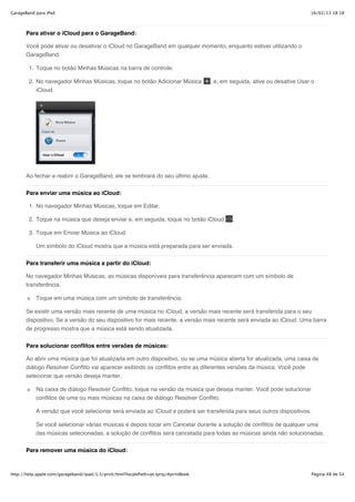 GarageBand para iPad                                                                                                         16/02/13 18:18



       Para ativar o iCloud para o GarageBand:

       Você pode ativar ou desativar o iCloud no GarageBand em qualquer momento, enquanto estiver utilizando o
       GarageBand.

        1. Toque no botão Minhas Músicas na barra de controle.

        2. No navegador Minhas Músicas, toque no botão Adicionar Música               , e, em seguida, ative ou desative Usar o
           iCloud.




       Ao fechar e reabrir o GarageBand, ele se lembrará do seu último ajuste.


       Para enviar uma música ao iCloud:

        1. No navegador Minhas Músicas, toque em Editar.

        2. Toque na música que deseja enviar e, em seguida, toque no botão iCloud             .

        3. Toque em Enviar Música ao iCloud.

           Um símbolo do iCloud mostra que a música está preparada para ser enviada.


       Para transferir uma música a partir do iCloud:

       No navegador Minhas Músicas, as músicas disponíveis para transferência aparecem com um símbolo de
       transferência.

           Toque em uma música com um símbolo de transferência.

       Se existir uma versão mais recente de uma música no iCloud, a versão mais recente será transferida para o seu
       dispositivo. Se a versão do seu dispositivo for mais recente, a versão mais recente será enviada ao iCloud. Uma barra
       de progresso mostra que a música está sendo atualizada.


       Para solucionar conflitos entre versões de músicas:

       Ao abrir uma música que foi atualizada em outro dispositivo, ou se uma música aberta for atualizada, uma caixa de
       diálogo Resolver Conflito vai aparecer exibindo os conflitos entre as diferentes versões da música. Você pode
       selecionar que versão deseja manter.

           Na caixa de diálogo Resolver Conflito, toque na versão da música que deseja manter. Você pode solucionar
           conflitos de uma ou mais músicas na caixa de diálogo Resolver Conflito.

           A versão que você selecionar será enviada ao iCloud e poderá ser transferida para seus outros dispositivos.

           Se você selecionar várias músicas e depois tocar em Cancelar durante a solução de conflitos de qualquer uma
           das músicas selecionadas, a solução de conflitos será cancelada para todas as músicas ainda não solucionadas.


       Para remover uma música do iCloud:



http://help.apple.com/garageband/ipad/1.3/print.html?localePath=pt.lproj/#printBook                                          Página 48 de 54
 