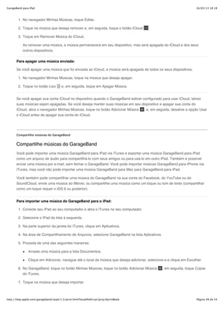 GarageBand para iPad                                                                                                 16/02/13 18:18



        1. No navegador Minhas Músicas, toque Editar.

        2. Toque na música que deseja remover e, em seguida, toque o botão iCloud       .

        3. Toque em Remover Música do iCloud.

           Ao remover uma música, a música permanecerá em seu dispositivo, mas será apagada do iCloud e dos seus
           outros dispositivos.


       Para apagar uma música enviada:

       Se você apagar uma música que foi enviada ao iCloud, a música será apagada de todos os seus dispositivos.

        1. No navegador Minhas Músicas, toque na música que deseja apagar.

        2. Toque no botão Lixo          e, em seguida, toque em Apagar Música.


       Se você apagar sua conta iCloud no dispositivo quando o GarageBand estiver configurado para usar iCloud, talvez
       suas músicas sejam apagadas. Se você deseja manter suas músicas em seu dispositivo e apagar sua conta do
       iCloud, abra o navegador Minhas Músicas, toque no botão Adicionar Música , e, em seguida, desative a opção Usar
       o iCloud antes de apagar sua conta do iCloud.




       Compartilhe músicas do GarageBand


       Compartilhe músicas do GarageBand
       Você pode importar uma música GarageBand para iPad via iTunes e exportar uma música GarageBand para iPad
       como um arquivo de áudio para compartilhá-lo com seus amigos ou para usá-lo em outro iPad. Também é possível
       enviar uma música por e-mail, sem fechar o GarageBand. Você pode importar músicas GarageBand para iPhone via
       iTunes, mas você não pode importar uma música GarageBand para Mac para GarageBand para iPad.

       Você também pode compartilhar uma música do GarageBand na sua conta do Facebook, do YouTube ou do
       SoundCloud; envie uma música ao iMovie; ou compartilhe uma música como um toque ou tom de texto (compartilhar
       como um toque requer o iOS 6 ou posterior).


       Para importar uma música do GarageBand para o iPad:

        1. Conecte seu iPad ao seu computador e abra o iTunes no seu computador.

        2. Selecione o iPad da lista à esquerda.

        3. Na parte superior da janela do iTunes, clique em Aplicativos.

        4. Na área de Compartilhamento de Arquivos, selecione GarageBand na lista Aplicativos.

        5. Proceda de uma das seguintes maneiras:

               Arraste uma música para a lista Documentos.

               Clique em Adicionar, navegue até o local da música que deseja adicionar, selecione-a e clique em Escolher.

        6. No GarageBand, toque no botão Minhas Músicas, toque no botão Adicionar Música         , em seguida, toque Copiar
           do iTunes.

        7. Toque na música que deseja importar.



http://help.apple.com/garageband/ipad/1.3/print.html?localePath=pt.lproj/#printBook                                  Página 49 de 54
 