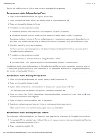 GarageBand para iPad                                                                                               16/02/13 18:18



       Depois que você importa uma música, pode abri-la no navegador Minhas Músicas.


       Para enviar uma música do GarageBand ao iTunes:

        1. Toque no botão Minhas Músicas e, em seguida, toque Editar.

        2. Toque na música que deseja enviar e, em seguida, toque no botão Compartilhar         .

        3. Toque em Compartilhar Música via iTunes.

        4. Proceda de uma das seguintes maneiras:

               Para enviar a música como uma música do GarageBand, toque em GarageBand.

               Para enviar a música como um arquivo de áudio, toque em iTunes e depois toque em Compartilhar.

           Depois que você tocar no ícone do iTunes, você pode escolher a qualidade do arquivo que o GarageBand envia
           ao iTunes. Você também pode adicionar as informações do artista, compositor e título que aparecem no iTunes.

        5. Sincronize o seu iPad com o seu computador.

           No iTunes, a música exportada aparece na lista Documentos da área Compartilhamento de Arquivos quando o
           GarageBand estiver selecionado.

        6. Proceda de uma das seguintes maneiras:

               Arraste a música da lista Documentos do GarageBand para o Finder.

               Clique em Salvar Como, navegue até o local onde deseja salvar a música e clique em Salvar.

       Você poderá abrir a música do GarageBand no GarageBand do seu Mac, ou poderá reproduzir o arquivo de áudio no
       iTunes (ou em qualquer aplicativo de áudio compatível) no seu computador. As músicas do GarageBand não poderão
       ser abertas num computador Windows.


       Para enviar uma música do GarageBand por e-mail:

        1. Toque no botão Minhas Músicas e, em seguida, toque no botão Compartilhar         .

        2. Toque em Compartilhar Música via Mail.

        3. Digite o artista, compositor e o nome do álbum, se desejar e, em seguida, toque em E-mail.

           Uma mensagem de e-mail aparece, com a música como anexo no formato AAC.

        4. Toque nos campos Para, Cc/Cco e Assunto para editar os destinatários e o assunto do e-mail. Toque em     para
           escolher os destinatários da sua Agenda.

        5. Toque no corpo do e-mail para editar o texto da mensagem.

        6. Quando o e-mail estiver pronto, toque em Enviar no canto superior direito para enviá-lo.

           Não é possível enviar um e-mail sem adicionar pelo menos um destinatário.

       Para enviar uma música do GarageBand para o iMovie:

       Se você possuir o iMovie instalado em seu dispositivo, você poderá enviar uma música do GarageBand para o iMovie.

        1. No navegador Minhas Músicas, toque no botão Editar e, em seguida, toque na música que deseja compartilhar (ou
           toque e mantenha pressionada a música).

        2. Toque no botão Compartilhar            .


http://help.apple.com/garageband/ipad/1.3/print.html?localePath=pt.lproj/#printBook                                Página 50 de 54
 