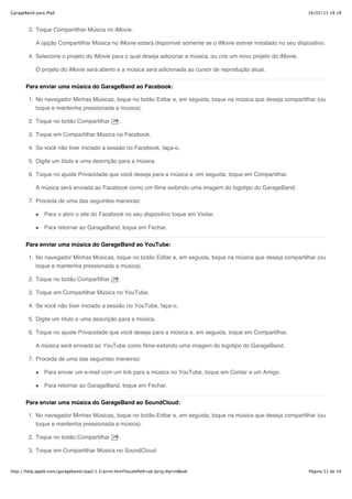 GarageBand para iPad                                                                                                 16/02/13 18:18



        3. Toque Compartilhar Música no iMovie.

           A opção Compartilhar Música no iMovie estará disponível somente se o iMovie estiver instalado no seu dispositivo.

        4. Selecione o projeto do iMovie para o qual deseja adicionar a música, ou crie um novo projeto do iMovie.

           O projeto do iMovie será aberto e a música será adicionada ao cursor de reprodução atual.


       Para enviar uma música do GarageBand ao Facebook:

        1. No navegador Minhas Músicas, toque no botão Editar e, em seguida, toque na música que deseja compartilhar (ou
           toque e mantenha pressionada a música).

        2. Toque no botão Compartilhar            .

        3. Toque em Compartilhar Música no Facebook.

        4. Se você não tiver iniciado a sessão no Facebook, faça-o.

        5. Digite um título e uma descrição para a música.

        6. Toque no ajuste Privacidade que você deseja para a música e, em seguida, toque em Compartilhar.

           A música será enviada ao Facebook como um filme exibindo uma imagem do logotipo do GarageBand.

        7. Proceda de uma das seguintes maneiras:

               Para o abrir o site do Facebook no seu dispositivo toque em Visitar.

               Para retornar ao GarageBand, toque em Fechar.


       Para enviar uma música do GarageBand ao YouTube:

        1. No navegador Minhas Músicas, toque no botão Editar e, em seguida, toque na música que deseja compartilhar (ou
           toque e mantenha pressionada a música).

        2. Toque no botão Compartilhar            .

        3. Toque em Compartilhar Música no YouTube.

        4. Se você não tiver iniciado a sessão no YouTube, faça-o.

        5. Digite um título e uma descrição para a música.

        6. Toque no ajuste Privacidade que você deseja para a música e, em seguida, toque em Compartilhar.

           A música será enviada ao YouTube como filme exibindo uma imagem do logotipo do GarageBand.

        7. Proceda de uma das seguintes maneiras:

               Para enviar um e-mail com um link para a música no YouTube, toque em Contar a um Amigo.

               Para retornar ao GarageBand, toque em Fechar.


       Para enviar uma música do GarageBand ao SoundCloud:

        1. No navegador Minhas Músicas, toque no botão Editar e, em seguida, toque na música que deseja compartilhar (ou
           toque e mantenha pressionada a música).

        2. Toque no botão Compartilhar            .

        3. Toque em Compartilhar Música no SoundCloud.


http://help.apple.com/garageband/ipad/1.3/print.html?localePath=pt.lproj/#printBook                                  Página 51 de 54
 