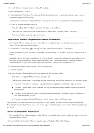 GarageBand para iPad                                                                                                 16/02/13 18:18



        4. Se você não tiver iniciado a sessão no SoundCloud, faça-o.

        5. Digite um título para a música.

        6. Toque nos ajustes Visibilidade, Permissões e Qualidade, de acordo com os ajustes que deseja para a música e,
           em seguida, toque em Compartilhar.

           A música será enviada ao SoundCloud como um arquivo de áudio com os ajustes de qualidade selecionados.

        7. Proceda de uma das seguintes maneiras:

               Para abrir o SoundCloud no Safari, toque em Visualizar no SoundCloud.

               Para enviar um e-mail com um link para a música no SoundCloud, toque em Contar a um Amigo.

               Para retornar ao GarageBand, toque em Fechar.


       Compartilhe uma música do GarageBand como um toque ou tom de texto:

        1. No navegador Minhas Músicas, toque no botão Editar e, em seguida, toque na música que deseja exportar (ou
           toque e mantenha pressionada a música).

        2. Toque no botão Compartilhar             e, em seguida, toque em Compartilhar Música Como Toque.

           A caixa de diálogo Exportar Toque abre, mostrando o nome do toque. Por padrão, o toque usa o mesmo nome da
           música.

           A duração máxima dos toques exportados é de 30 segundos. Se o toque exportado exceder a duração máxima,
           uma caixa de diálogo aparecerá. Toque em Continuar para que o GarageBand diminua a duração do toque
           automaticamente ou toque em Cancelar para retornar à música para que você possa encurtá-la.

        3. Para renomear o toque, toque no nome e digite um novo nome.

        4. Toque em Exportar.

        5. Na caixa de diálogo Êxito ao Exportar Toque, realize uma das seguintes ações:

               Para voltar ao navegador Minhas Músicas, toque em OK.

               Para escolher um uso para o toque, toque em Usar som como e, em seguida, realize uma das seguintes ações:

                    Toque em Toque Padrão para usar o toque como seu toque padrão, substituindo o toque existente.

                    Toque em Tom de Texto Padrão para usar o toque como seu tom de texto padrão, substituindo o tom de
                    texto existente.

                    Toque em Atribuir a Contato para ver uma lista dos seus contatos e, em seguida, toque no contato com o
                    qual você deseja usar o toque.

                    Para ir ao navegador Minhas Músicas sem atribuir o toque, toque em OK para voltar.

       Na próxima vez que você sincronizar o seu dispositivo, o toque também aparecerá na área Compartilhamento de
       Arquivos do GarageBand no iTunes. Você pode arrastá-lo para a lista Tons para adicioná-lo à sua biblioteca de toques
       do iTunes.


       Gerencie toques exportados do GarageBand

        1. No navegador Minhas Músicas, toque no botão Editar e, em seguida, toque em uma música (ou toque e mantenha
           pressionada uma música).

        2. Toque no botão Compartilhar             e, em seguida, toque em Exportar Música Como Toque.


http://help.apple.com/garageband/ipad/1.3/print.html?localePath=pt.lproj/#printBook                                  Página 52 de 54
 