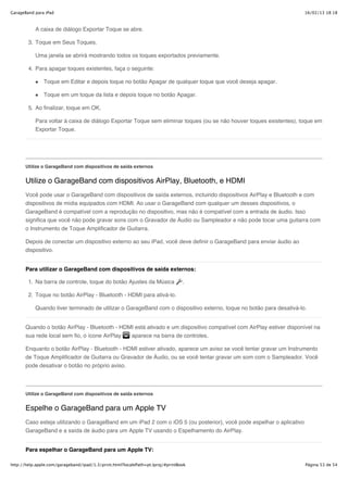 GarageBand para iPad                                                                                                  16/02/13 18:18



           A caixa de diálogo Exportar Toque se abre.

        3. Toque em Seus Toques.

           Uma janela se abrirá mostrando todos os toques exportados previamente.

        4. Para apagar toques existentes, faça o seguinte:

               Toque em Editar e depois toque no botão Apagar de qualquer toque que você deseja apagar.

               Toque em um toque da lista e depois toque no botão Apagar.

        5. Ao finalizar, toque em OK.

           Para voltar à caixa de diálogo Exportar Toque sem eliminar toques (ou se não houver toques existentes), toque em
           Exportar Toque.




       Utilize o GarageBand com dispositivos de saída externos


       Utilize o GarageBand com dispositivos AirPlay, Bluetooth, e HDMI
       Você pode usar o GarageBand com dispositivos de saída externos, incluindo dispositivos AirPlay e Bluetooth e com
       dispositivos de mídia equipados com HDMI. Ao usar o GarageBand com qualquer um desses dispositivos, o
       GarageBand é compatível com a reprodução no dispositivo, mas não é compatível com a entrada de áudio. Isso
       significa que você não pode gravar sons com o Gravador de Áudio ou Sampleador e não pode tocar uma guitarra com
       o Instrumento de Toque Amplificador de Guitarra.

       Depois de conectar um dispositivo externo ao seu iPad, você deve definir o GarageBand para enviar áudio ao
       dispositivo.


       Para utilizar o GarageBand com dispositivos de saída externos:

        1. Na barra de controle, toque do botão Ajustes da Música                .

        2. Toque no botão AirPlay - Bluetooth - HDMI para ativá-lo.

           Quando tiver terminado de utilizar o GarageBand com o dispositivo externo, toque no botão para desativá-lo.


       Quando o botão AirPlay - Bluetooth - HDMI está ativado e um dispositivo compatível com AirPlay estiver disponível na
       sua rede local sem fio, o ícone AirPlay aparece na barra de controles.

       Enquanto o botão AirPlay - Bluetooth - HDMI estiver ativado, aparece um aviso se você tentar gravar um Instrumento
       de Toque Amplificador de Guitarra ou Gravador de Áudio, ou se você tentar gravar um som com o Sampleador. Você
       pode desativar o botão no próprio aviso.



       Utilize o GarageBand com dispositivos de saída externos


       Espelhe o GarageBand para um Apple TV
       Caso esteja utilizando o GarageBand em um iPad 2 com o iOS 5 (ou posterior), você pode espelhar o aplicativo
       GarageBand e a saída de áudio para um Apple TV usando o Espelhamento do AirPlay.


       Para espelhar o GarageBand para um Apple TV:

http://help.apple.com/garageband/ipad/1.3/print.html?localePath=pt.lproj/#printBook                                   Página 53 de 54
 