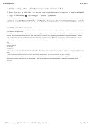 GarageBand para iPad                                                                                                                                                         16/02/13 18:18




        1. Certifique-se de que o iPad e o Apple TV estejam conectados a mesma rede Wi-Fi.

        2. Clique duas vezes no botão Início e, em seguida, passe o dedo da esquerda para a direita na parte inferior da tela.

        3. Toque no botão AirPlay                    , toque em Apple TV e ative o Espelhamento.


       A janela do GarageBand aparecerá no iPad 2 e no Apple TV. A saída de áudio é transmitida somente para o Apple TV.



       Copyright © 2012 Apple Inc. Todos os direitos reservados.

       Sob as leis de direitos autorais, este manual não deve ser copiado, em parte ou totalmente, sem o consentimento por escrito da Apple. Seus direitos ao software são regidos pelo
       acordo de licença de software incluído.

       O logotipo da Apple é uma marca comercial da Apple Inc., registrado nos EUA e em outros países. A utilização do logotipo Apple do “teclado” (Opção + Maiúsculas + K) para fins
       comerciais, sem o consentimento prévio por escrito da Apple, pode constituir uma infração de marca registrada e competição desleal, transgredindo leis federais e estaduais.

       Todos os esforços foram feitos para garantir que as informações contidas neste manual sejam precisas. A Apple não se responsabiliza pelos erros de impressão ou escrita.

       Como a Apple periodicamente lança novas versões e atualizações de seu software, as imagens mostradas neste manual podem ser diferentes do que você vê na tela.

       Apple
       1 Infinite Loop
       Cupertino, CA 95014
       408-996-1010
       www.apple.com

       Apple, o logotipo da Apple, Airplay, Apple TV, Finder, GarageBand, iPad, iPhone, iPod touch, iTunes e Mac são marcas de fábrica da Apple Inc., registradas nos EUA e em outros
       países.

       A palavra e os logotipos Bluetooth® são marcas comerciais de propriedade da Bluetooth SIG, Inc. e o uso de tais marcas pela Apple é licenciado.

       Outras empresas e nomes de produtos aqui mencionados são marcas registradas de suas respectivas empresas. A citação de produtos de terceiros possui fins meramente
       informativos e não constitui um endosso nem uma recomendação. A Apple não assume nenhuma responsabilidade quanto ao desempenho ou uso desses produtos.

       04-09-2012

       BR019-2473




http://help.apple.com/garageband/ipad/1.3/print.html?localePath=pt.lproj/#printBook                                                                                          Página 54 de 54
 