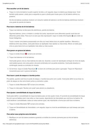 GarageBand para iPad                                                                                                    16/02/13 18:18



       Para escolher um kit de bateria:

           Toque no nome da bateria na parte superior da tela e, em seguida, toque na bateria que deseja tocar. Você
           também pode passar o dedo para a esquerda ou para a direita para mudar para o kit de bateria anterior ou
           posterior.

           Os kits de baterias acústicas mostram um conjunto realista de baterias e os kits de baterias eletrônicas mostram
           uma grade de painéis de bateria.


       Para tocar a baterias do kit de baterias:

           Toque nas baterias na tela (para kits eletrônicos, painéis da bateria).

           Algumas baterias, como o címbalo e o tambor de corda, reproduzem sons diferentes quando você toca em
           diferentes partes delas. Para ouvir os sons que elas reproduzem, toque no botão Informações para exibir as
           Guias Inteligentes.

           Tocar e manter uma bateria pressionada com dois (ou mais) dedos toca um padrão repetitivo. Alterando a
           distância entre seus dedos, você pode deixar as repetições mais rápidas ou mais lentas. Mover um dedo para
           cima ou para baixo torna as repetições mais altas ou mais suaves.


       Para gravar um groove de bateria:

        1. Toque no botão Gravar            na barra de controles.

        2. Toque nas baterias no kit de baterias.

           Você pode gravar uma ou mais baterias de cada vez. Quando o cursor de reprodução começar do início da seção,
           você poderá gravar uma outra parte e ela será combinada com as partes existentes. Você pode desativar a
           combinação usando os controles do mixador.

        3. Ao terminar, toque no botão Reproduzir    na barra de controles para parar a gravação. Toque em Reproduzir
           novamente para ouvir o groove da bateria.


       Para tocar o prato de ataque e o bumbo juntos:

       Por padrão, quando você toca no prato de ataque, o bumbo toca junto com o prato. Você pode definir se ao tocar no
       prato de ataque os dois sons tocam juntos ou somente o prato.

        1. Toque no botão Mesclador              na barra de controles.

        2. Toque no interruptor “Bumbo com prato” para ativá-lo ou desativá-lo.

       Para ajustar a sensibilidade do toque da bateria:

       Você pode definir a sensibilidade do toque da bateria para um dos quatro níveis. O aumento da sensibilidade do toque
       faz com que as batidas soem mais altas ou mais suaves, dependendo da intensidade que você toca na bateria. Se
       você desativar a sensibilidade, todas as notas soariam igual, não importando a forma que você toca na bateria.

        1. Toque no botão Mesclador              na barra de controles.

        2. Toque em Sensibilidade da Velocidade e, em seguida, toque no nível de sensibilidade que você deseja usar para
           a bateria.


       Para salvar seus próprios sons de bateria:

        1. Modifique um som de bateria existente ajustando os botões de controle (somente para os kits de bateria
           eletrônica).

http://help.apple.com/garageband/ipad/1.3/print.html?localePath=pt.lproj/#printBook                                      Página 6 de 54
 
