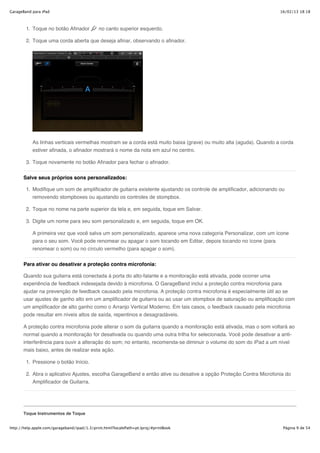 GarageBand para iPad                                                                                                 16/02/13 18:18



        1. Toque no botão Afinador           no canto superior esquerdo.

        2. Toque uma corda aberta que deseja afinar, observando o afinador.




           As linhas verticais vermelhas mostram se a corda está muito baixa (grave) ou muito alta (aguda). Quando a corda
           estiver afinada, o afinador mostrará o nome da nota em azul no centro.

        3. Toque novamente no botão Afinador para fechar o afinador.


       Salve seus próprios sons personalizados:

        1. Modifique um som de amplificador de guitarra existente ajustando os controle de amplificador, adicionando ou
           removendo stompboxes ou ajustando os controles de stompbox.

        2. Toque no nome na parte superior da tela e, em seguida, toque em Salvar.

        3. Digite um nome para seu som personalizado e, em seguida, toque em OK.

           A primeira vez que você salva um som personalizado, aparece uma nova categoria Personalizar, com um ícone
           para o seu som. Você pode renomear ou apagar o som tocando em Editar, depois tocando no ícone (para
           renomear o som) ou no círculo vermelho (para apagar o som).


       Para ativar ou desativar a proteção contra microfonia:

       Quando sua guitarra está conectada à porta do alto-falante e a monitoração está ativada, pode ocorrer uma
       experiência de feedback indesejada devido à microfonia. O GarageBand inclui a proteção contra microfonia para
       ajudar na prevenção de feedback causado pela microfonia. A proteção contra microfonia é especialmente útil ao se
       usar ajustes de ganho alto em um amplificador de guitarra ou ao usar um stompbox de saturação ou amplificação com
       um amplificador de alto ganho como o Arranjo Vertical Moderno. Em tais casos, o feedback causado pela microfonia
       pode resultar em níveis altos de saída, repentinos e desagradáveis.

       A proteção contra microfonia pode alterar o som da guitarra quando a monitoração está ativada, mas o som voltará ao
       normal quando a monitoração for desativada ou quando uma outra trilha for selecionada. Você pode desativar a anti-
       interferência para ouvir a alteração do som; no entanto, recomenda-se diminuir o volume do som do iPad a um nível
       mais baixo, antes de realizar esta ação.

        1. Pressione o botão Início.

        2. Abra o aplicativo Ajustes, escolha GarageBand e então ative ou desative a opção Proteção Contra Microfonia do
           Amplificador de Guitarra.




       Toque Instrumentos de Toque


http://help.apple.com/garageband/ipad/1.3/print.html?localePath=pt.lproj/#printBook                                   Página 9 de 54
 
