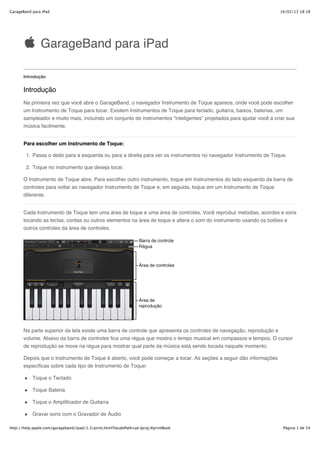 GarageBand para iPad                                                                                                 16/02/13 18:18




               GarageBand para iPad

       Introdução


       Introdução
       Na primeira vez que você abre o GarageBand, o navegador Instrumento de Toque aparece, onde você pode escolher
       um Instrumento de Toque para tocar. Existem Instrumentos de Toque para teclado, guitarra, baixos, baterias, um
       sampleador e muito mais, incluindo um conjunto de instrumentos “inteligentes” projetados para ajudar você a criar sua
       música facilmente.


       Para escolher um Instrumento de Toque:

        1. Passe o dedo para a esquerda ou para a direita para ver os instrumentos no navegador Instrumento de Toque.

        2. Toque no instrumento que deseja tocar.

       O Instrumento de Toque abre. Para escolher outro instrumento, toque em Instrumentos do lado esquerdo da barra de
       controles para voltar ao navegador Instrumento de Toque e, em seguida, toque em um Instrumento de Toque
       diferente.


       Cada Instrumento de Toque tem uma área de toque e uma área de controles. Você reproduz melodias, acordes e sons
       tocando as teclas, cordas ou outros elementos na área de toque e altera o som do instrumento usando os botões e
       outros controles da área de controles.




       Na parte superior da tela existe uma barra de controle que apresenta os controles de navegação, reprodução e
       volume. Abaixo da barra de controles fica uma régua que mostra o tempo musical em compassos e tempos. O cursor
       de reprodução se move na régua para mostrar qual parte da música está sendo tocada naquele momento.

       Depois que o Instrumento de Toque é aberto, você pode começar a tocar. As seções a seguir dão informações
       específicas sobre cada tipo de Instrumento de Toque:

           Toque o Teclado

           Toque Bateria

           Toque o Amplificador de Guitarra

           Gravar sons com o Gravador de Áudio

http://help.apple.com/garageband/ipad/1.3/print.html?localePath=pt.lproj/#printBook                                    Página 1 de 54
 