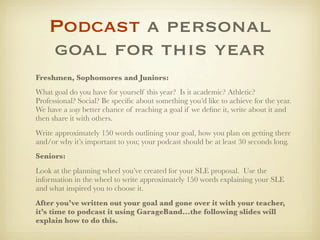 Podcast a personal
    goal for this year
Freshmen, Sophomores and Juniors:
What goal do you have for yourself this year? Is it academic? Athletic?
Professional? Social? Be speciﬁc about something you’d like to achieve for the year.
We have a way better chance of reaching a goal if we deﬁne it, write about it and
then share it with others.
Write approximately 150 words outlining your goal, how you plan on getting there
and/or why it’s important to you; your podcast should be at least 30 seconds long.
Seniors:
Look at the planning wheel you’ve created for your SLE proposal. Use the
information in the wheel to write approximately 150 words explaining your SLE
and what inspired you to choose it.
After you’ve written out your goal and gone over it with your teacher,
it’s time to podcast it using GarageBand...the following slides will
explain how to do this.
 