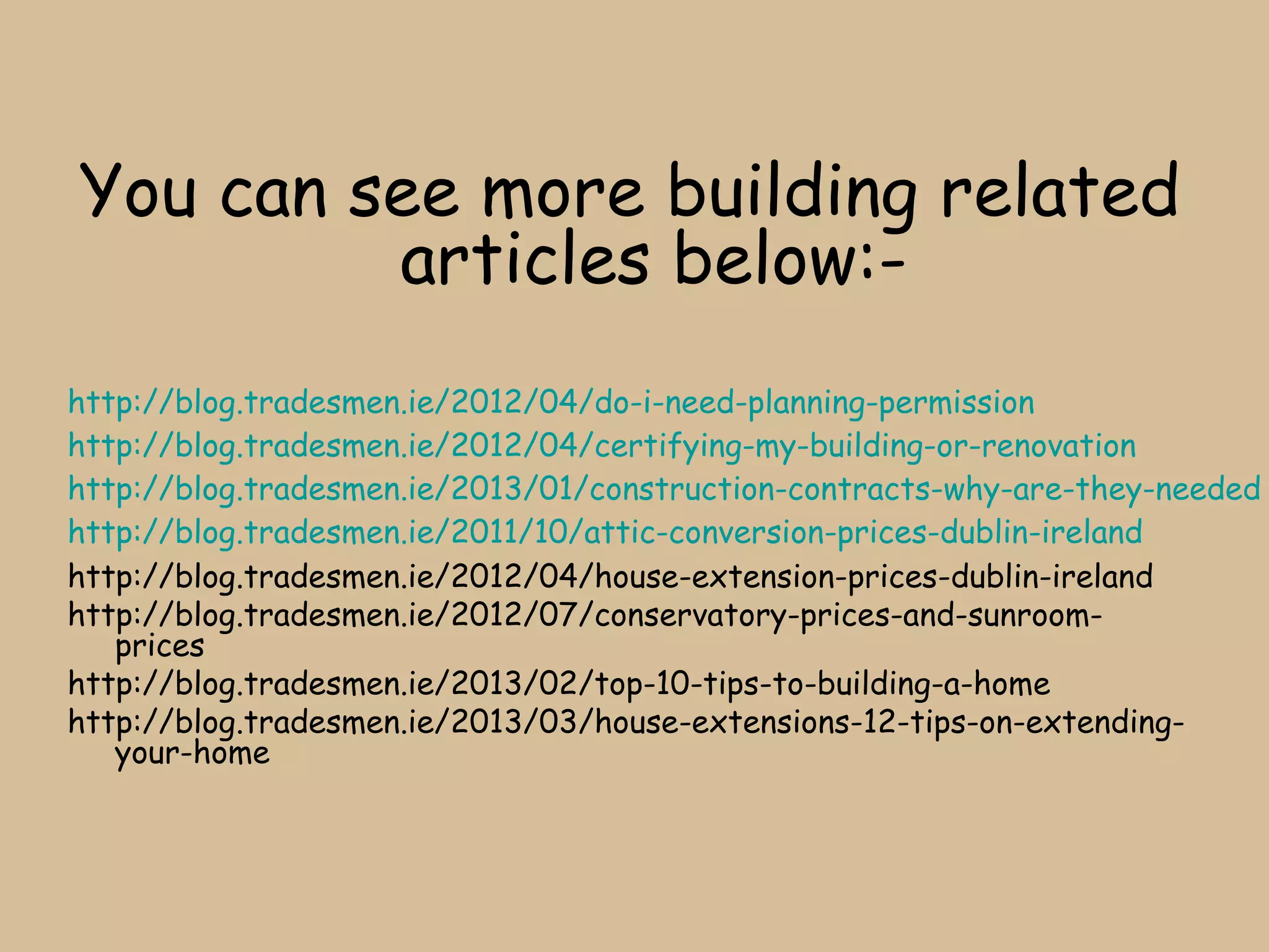 You can see more building related
         articles below:-
http://blog.tradesmen.ie/2012/04/do-i-need-planning-permission
http://blog.tradesmen.ie/2012/04/certifying-my-building-or-renovation
http://blog.tradesmen.ie/2013/01/construction-contracts-why-are-they-needed
http://blog.tradesmen.ie/2011/10/attic-conversion-prices-dublin-ireland
http://blog.tradesmen.ie/2012/04/house-extension-prices-dublin-ireland
http://blog.tradesmen.ie/2012/07/conservatory-prices-and-sunroom-
   prices
http://blog.tradesmen.ie/2013/02/top-10-tips-to-building-a-home
http://blog.tradesmen.ie/2013/03/house-extensions-12-tips-on-extending-
   your-home
 
