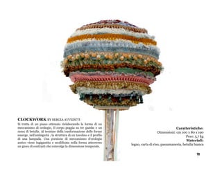CLOCKWORK BY SERGIA AVVEDUTI
Si tratta di un piano ottenuto rielaborando la forma di un
meccanismo di orologio, Il corpo poggia su tre gambe e un                                          Caratteristiche:
ramo di betulla. Al termine della trasformazione delle forme                           Dimensioni: cm 100 x 80 x 190
emerge, nell'ambiguità , la struttura di un tavolino e il profilo                                         Peso: 5,7 kg
di una lampada. Una porzione di meccanismo d'orologio
                                                                                                          Materiali:
antico viene ingigantita e modificata nella forma attraverso
                                                                    legno, carta di riso, passamaneria, betulla bianca
un gioco di contrasti che coinvolge la dimensione temporale.

                                                                                                                 10
 